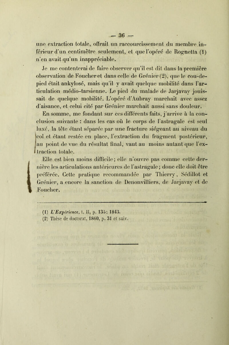 une extraction totale, offrait lin raccourcissement du membre in- férieur d’un centimètre seulement, et que l’opéré de Rognetta (1) n’en avait qu’un inappréciable. Je me contenterai de faire observer qu’il est dit dans la première observation de Foucheret dans celle de Grénier (2), que le cou-de- pied était ankylosé, mais qu’il y avait quelque mobilité dans l’ar- ticulation médio-tarsienne. Le pied du malade de Jarjavav jouis- sait de quelque mobilité. L’opéré d’Aubray marchait avec assez d’aisance, et celui cité par Grénier marchait aussi sans douleur. En somme, me fondant sur ces differents faits, j’arrive à la con- clusion suivante : dans les cas où le corps de l’astragale est seul luxé, la tête étant séparée par une fracture siégeant au niveau du col et étant restée en place, l'extraction du fragment postérieur, au point de vue du résultat final, vaut au moins autant que l'ex- traction totale. (Elle est bien moins difficile ; elle n’ouvre pas comme cette der- nière les articulations antérieures de T astragale ; donc elle doit être préférée. Cette pratique recommandée par Thierry, Sédillot et Grénier, a encore la sanction de Denonvilliers, de Jarjavay et de Foucher. (1) L’Expérience, t. II, p. 135: 1843. (2) Thèse de doctorat, 1860, p. 31 et suiv.
