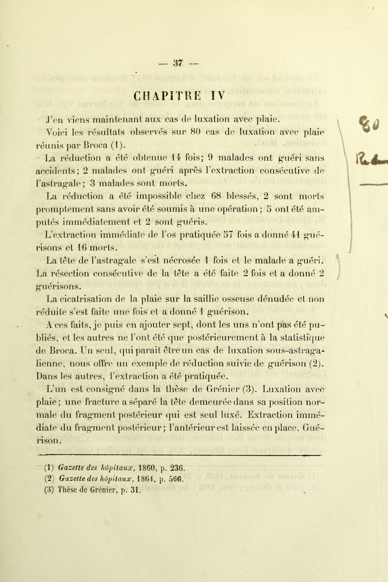 CHAPITRE IV J’en viens maintenant aux cas de luxation avec plaie. Voici les résultats observés sur 80 cas de luxation avec plaie réunis par Broca (1). La réduction a été obtenue 14 fois; 9 malades ont g’uéri sans accidents; 2 malades ont g’uéri après l’extraction consécutive de l’astragale ; 3 malades sont morts. La réduction a été impossible chez 68 blessés, 2 sont morts promptement sans avoir été soumis à une opération ; 5 ont été am- putés immédiatement et 2 sont guéris. L’extraction immédiate de l’os pratiquée 57 fois a donné 41 g’ué- risons et 16 morts. La tète de l’astragale s’est nécrosée 1 fois et le malade a guéri. La résection consécutive de la tète a été faite 2 fois et a donné 2 guérisons. La cicatrisation de la plaie sur la saillie osseuse dénudée et non réduite s’est faite une fois et a donné 1 guérison. A ces faits, je puis en ajouter sept, dont les uns n’ont pas été pu- bliés, et les autres ne l’ont été que postérieurement à la statistique de Broca. Un seul, qui parait être un cas de luxation sous-astraga- lienne, nous offre un exemple de réduction suivie de guérison (2). Dans les autres, l’extraction a été pratiquée. L’un est consigné dans la thèse de Grénier (3). Luxation avec plaie; une fracture a séparé la tête demeurée dans sa position nor- male du fragment postérieur qui est seul luxé. Extraction immé- diate du fragment postérieur; l’antérieur est laissée en place. Gué- rison. (1) Gazette des hôpitaux, 1860, p. 236. (2) Gazette des hôpitaux, 1864. p. 566. (3) Thèse de Grénier, p. 31.