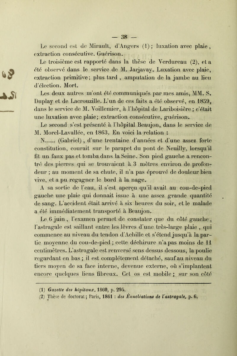 Le second est de Mirault, d’Ang’ers (1) ; luxation avec plaie , extraction consécutive. Guérison. Le troisième est rapporté dans la thèse de Verdureau (2), et a été observé dans le service de M. Jarjavay. Luxation avec plaie, extraction primitive; plus tard , amputation de la jambe au lieu d’élection. Mort. Les deux autres m'ont été communiqués par mes amis, MM. S. Duplay et de Lacrouzille. L’un de ces faits a été observé, en 1839, dans le service de M. Voillemier, à l’hôpital de Lariboisière ; c’était une luxation avec plaie; extraction consécutive, guérison. Le second s’est présenté à l’hôpital Beaujon, dans le service de M. Morel-Lavallée, en 1863. En voici la relation : N (Gabriel) , d’une trentaine d’années et d’une assez forte constitution, courait sur le parapet du pont de Neuillv, lorsqu’il fit un faux pas et tomba dans la Seine. Son pied gauche a rencon- tré des pierres qui se trouvaient à 3 mètres environ de profon- deur ; au moment de sa chute, il n’a pas éprouvé de douleur bien vive, et a pu regagner le bord à la nage. A sa sortie de l’eau, il s’est aperçu qu’il avait au cou-de-pied gauche une plaie qui donnait issue à une assez grande quantité de sang. L’accident était arrivé à six heures du soir, et le malade a été immédiatement transporté à Beaujon. Le 6 juin , l’examen permet de constater que du côté g’auche, l’astragale est saillant entre les lèvres d’une très-large plaie , qui commence au niveau du tendon d’Achille et s’étend jusqu’à la par- tie moyenne du cou-de-pied ; cette déchirure n’a pas moins de 11 centimètres. L’astrag’ale est renversé sens dessus dessous, la poulie regardant en bas ; il est complètement détaché, sauf au niveau du tiers moyen de sa face interne, devenue externe, où s’implantent encore quelques liens fibreux. Cet os est mobile ; sur son côté (1) Gazette des hôpitaux, 1860, p. 295. (2) Thèse de doctorat; Paris, 1861 : des Énucléations de l'astragale, p. 6.