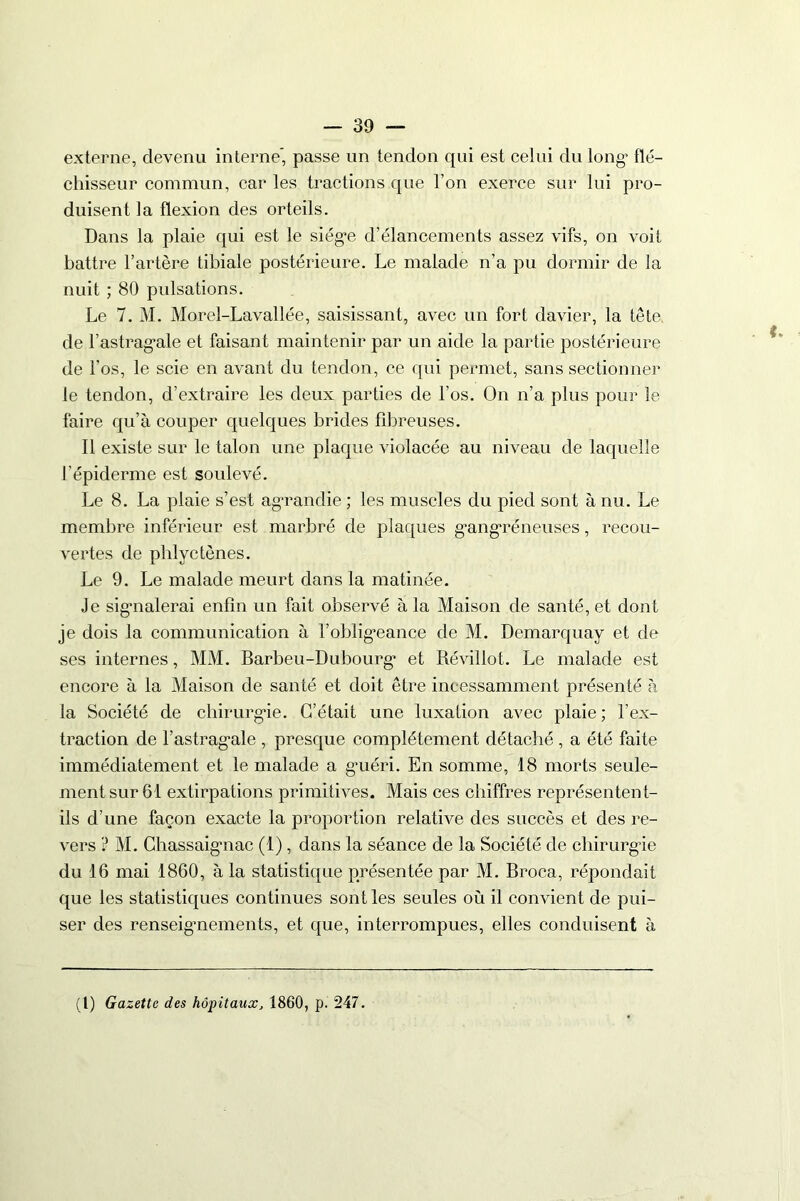 externe, devenu interne* passe un tendon qui est celui du long’ flé- chisseur commun, car les tractions que l’on exerce sur lui pro- duisent la flexion des orteils. Dans la plaie qui est le siég*e d’élancements assez vifs, on voit battre l’artère tibiale postérieure. Le malade n’a pu dormir de la nuit ; 80 pulsations. Le 7. M. Morel-Lavallée, saisissant, avec un fort davier, la tête de l’astrag’ale et faisant maintenir par un aide la partie postérieure de l’os, le scie en avant du tendon, ce qui permet, sans sectionner le tendon, d’extraire les deux parties de l’os. On n’a plus pour le faire qu’à couper quelques brides fibreuses. Il existe sur le talon une plaque violacée au niveau de laquelle l’épiderme est soulevé. Le 8. La plaie s’est ag’randie ; les muscles du pied sont à nu. Le membre inférieur est marbré de plaques g’angréneuses, recou- vertes de phlyctènes. Le 9. Le malade meurt dans la matinée. Je signalerai enfin un fait observé à la Maison de santé, et dont je dois la communication à l’oblig’eance de M. Demarquay et de ses internes, MM. Barbeu-Dubourg* et Révillot. Le malade est encore à la Maison de santé et doit être incessamment présenté à la Société de chirurgie. C’était une luxation avec plaie ; l’ex- traction de l’astragale , presque complètement détaché , a été faite immédiatement et le malade a guéri. En somme, 18 morts seule- ment sur 61 extirpations primitives. Mais ces chiffres représentent- ils d’une façon exacte la proportion relative des succès et des re- vers ? M. Chassaignac (1), dans la séance de la Société de chirurgie du 16 mai 1860, à la statistique présentée par M. Broca, répondait que les statistiques continues sont les seules où il convient de pui- ser des renseignements, et que, interrompues, elles conduisent à