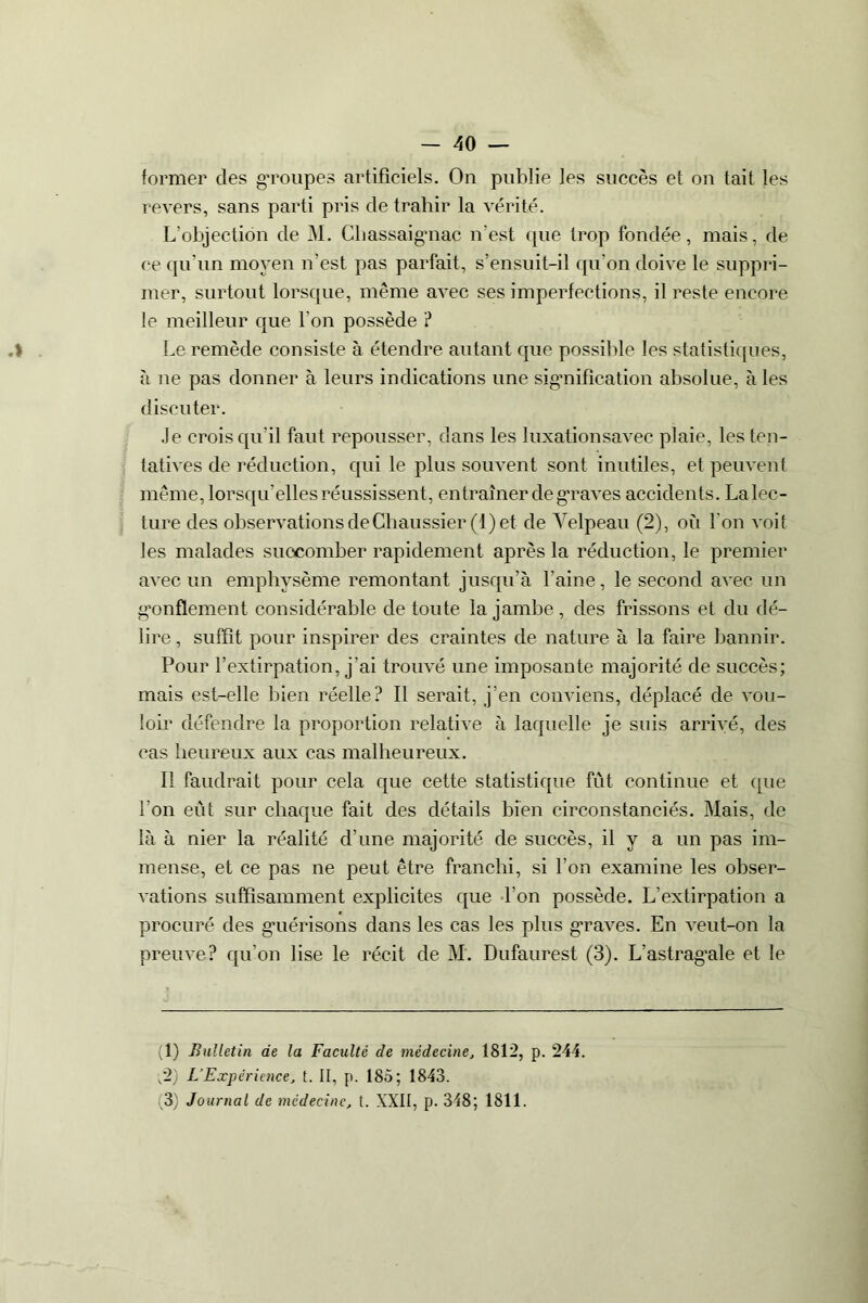 former des groupes artificiels. On publie les succès et on tait les revers, sans parti pris de trahir la vérité. L’objection de M. Chassaigmac n'est que trop fondée, mais, de ce qu’un moyen n’est pas parfait, s’ensuit-il qu’on doive le suppri- mer, surtout lorsque, meme avec ses imperfections, il reste encore le meilleur que l’on possède ? Le remède consiste à étendre autant que possible les statistiques, à ne pas donner à leurs indications une signification absolue, à les discuter. Je crois qu’il faut repousser, dans les luxationsavec plaie, les ten- tatives de réduction, qui le plus souvent sont inutiles, et peuvent même, lorsqu’elles réussissent, entraîner de graves accidents. Lalec- ture des observations deChaussier (1) et de Velpeau (2), où l'on voit les malades succomber rapidement après la réduction, le premier avec un emphysème remontant jusqu’à l’aine, le second avec un gonflement considérable de toute la jambe, des frissons et du dé- lire , suffît pour inspirer des craintes de nature à la faire bannir. Pour l’extirpation, j'ai trouvé une imposante majorité de succès; mais est-elle bien réelle? Il serait, j’en conviens, déplacé de vou- loir défendre la proportion relative à laquelle je suis arrivé, des cas heureux aux cas malheureux. II faudrait pour cela que cette statistique fût continue et que l'on eût sur chaque fait des détails bien circonstanciés. Mais, de là à nier la réalité d’une majorité de succès, il y a un pas im- mense, et ce pas ne peut être franchi, si l’on examine les obser- vations suffisamment explicites que l’on possède. L’extirpation a procuré des gmérisons dans les cas les plus graves. En veut-on la preuve? qu’on lise le récit de M. Dufaurest (3). L’astragale et le (1) Bulletin de la Faculté de médecine, 1812, p. 244. v2) L’Expérience, t. II, p. 185; 1843. (3) Journal de médecine, t. XXII, p. 348; 1811.