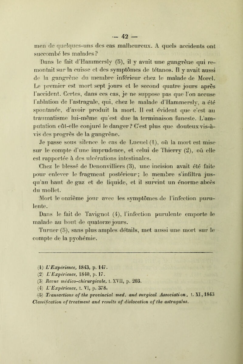 men de quelques-uns des cas malheureux. A quels accidents ont succombé les malades ? Dans le fait d’Hammersly (5), il y avait une gangrène qui re- montait sur la cuisse et des symptômes de tétanos. Il y avait aussi de la gangrène du membre inférieur chez le malade de Morel. Le premier est mort sept jours et le second quatre jours après l’accident. Certes, dans ces cas, je ne suppose pas que l’on accuse l’ablation de l’astragale, qui, chez le malade d’Hammersly, a été spontanée, d’avoir produit la mort. Il est évident que c’est au traumatisme lui-même qu’est due la terminaison funeste. L’am- putation eût-elle conjuré le danger? C’est plus que douteux vis-à- vis des progrès de la gangrène. Je passe sous silence le cas de Lucuel (1), où la mort est mise sur le compte d’une imprudence, et celui de Thierry (2), où elle est rapportée à des ulcérations intestinales. Chez le blessé de Denonvilliers (3), une incision avait été faite pour enlever le fragment postérieur ; le membre s’infiltra jus- qu’au haut de g’az et de liquide, et il survint un énorme abcès du mollet. Mort le onzième jour avec les symptômes de l’infection puru- lente. Dans le fait de Tavignot (4), l’infection purulente emporte le malade au bout de quatorze jours. Turner (o), sans plus amples détails, met aussi une mort sur le compte de la pyohémie. (1) L Expérience, 1843, p. 147. (2) L Expérience, 1840, p. 17. (3) Reçue médico-chirurgicale, t. XVII, p. 203. (4) L’Expérience, t. VI, p. 378. ~5) Transactions o f the provincial med. and surgical Association, t. XI, 1843 Classification of treatment and rcsults of dislocation of the astragalus.