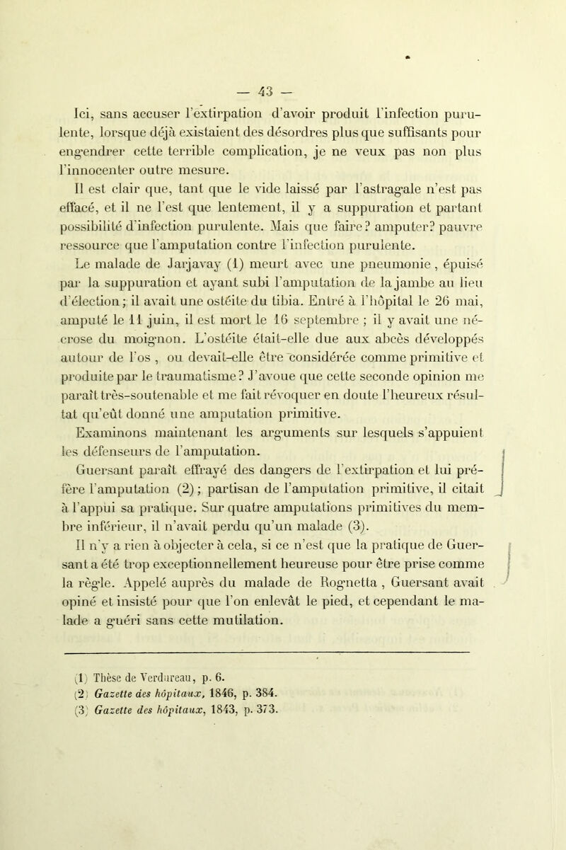 Ici, sans accuser l’extirpation d’avoir produit l’infection puru- lente, lorsque déjà existaient des désordres plus que suffisants pour engendrer cette terrible complication, je ne veux pas non plus l'innocenter outre mesure. Il est clair que, tant que le vide laissé par l'astragale n’est pas effacé, et il ne l’est que lentement, il y a suppuration et partant possibilité d'infection purulente. Mais que faire ? amputer? pauvre ressource que l’amputation contre l’infection purulente. Le malade de Jarjavay (1) meurt avec une pneumonie, épuisé par la suppuration et ayant subi l’amputation de la jambe au lieu d’élection; il avait une ostéite du tibia. Entré à l’hôpital le 26 mai, amputé le il juin, il est mort le 16 septembre ; il y avait une né- crose du moignon. L'ostéite était-elle due aux abcès développés autour de l'os , ou devait-elle être considérée comme primitive et produite par le traumatisme? J’avoue que cette seconde opinion me paraît très-soutenable et me fait révoquer en doute l’heureux résul- tat qu’eût donné une amputation primitive. Examinons maintenant les arguments sur lesquels s’appuient les défenseurs de l’amputation. Guersant paraît effrayé des dangers de l’extirpation et lui pré- fère l’amputation (2) ; partisan de l’amputation primitive, il citait à l’appui sa pratique. Sur quatre amputations primitives du mem- bre inférieur, il n’avait perdu qu’un malade (3). 11 n'y a rien à objecter à cela, si ce n’est que la pratique de Guer- sant a été trop exceptionnellement heureuse pour être prise comme la règle. Appelé auprès du malade de Rogmetta , Guersant avait opiné et insisté pour que l’on enlevât le pied, et cependant le ma- lade a guéri sans cette mutilation. R) Thèse de Verdureau, p. 6. (2 ; Gazette des hôpitaux, 1846, p. 384. (3; Gazette des hôpitaux, 1843, p. 373.