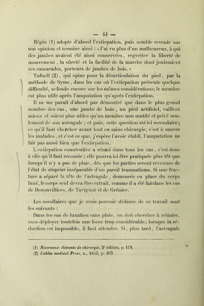 Bég’in (1) adopte d’abord l’extirpation, puis semble revenir sur son opinion et termine ainsi : «J’ai vu plus d’un malheureux, à qui des jambes avaient été ainsi conservées, regretter la liberté de mouvement, la sûreté et la facilité de la marche dont jouissaient ses camarades, porteurs de jambes de bois. » Tufnell (2), qui opine pour la désarticulation du pied , par la méthode de Syme, dans les cas où l’extirpation présente quelque difficulté, se fonde encore sur les mêmes considérations; le membre est plus utile après l’amputation qu’après l’extirpation. Il ne me paraît d’abord pas démontré que dans le plus grand nombre des cas , une jambe de bois , un pied artificiel, vaillent mieux et soient plus utiles qu'un membre non mutilé et privé seu- lement de son astragale ; et puis, cette question est ici secondaire ; ce qu’il faut chercher avant tout en saine chirurgie, c’est à sauver les malades , et c’est ce que, j’espère l’avoir établi, l’amputation ne fait pas aussi bien que l’extirpation. L’extirpation consécutive a réussi dans tous les cas , c'est donc à elle qu’il faut recourir ; elle pourra ici être pratiquée plus tôt que lorsqu’il n’y a pas de plaie, dès que les parties seront revenues de 1 état de stupeur inséparable d’un pareil traumatisme. Si une frac- ture a séparé la tête de F astragale , demeurée en place du corps luxé, le corps seul devra être extrait, comme il a été fait dans les cas de Denonvilliers, de Tavigmot et de Grénier. Les corollaires que je crois pouvoir déduire de ce travail sont les suivants : Dans les cas de luxation sans plaie, on doit chercher à réduire, sans déployer toutefois une force trop considérable; lorsque la ré- duction est impossible, il faut attendre. Si, plus tard, l’astrag'ale (1) Nouveaux éléments de chirurgie, 2e édition, [)■ 179. (2) Dublin medical Press, x., 1853, p. 403.