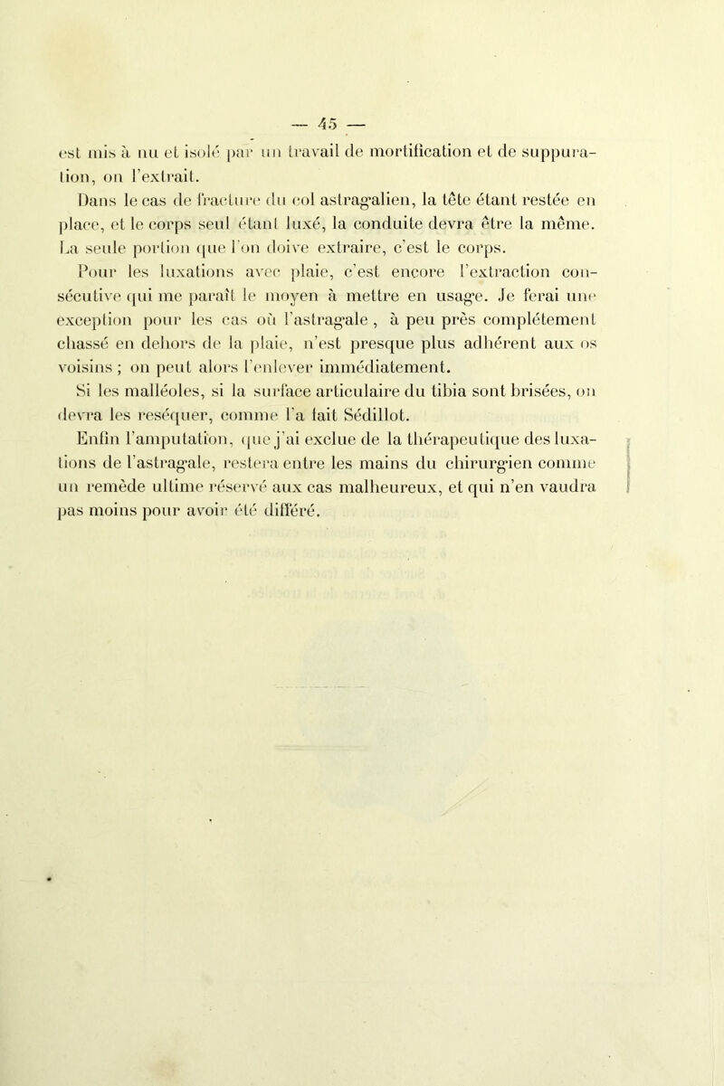 est mis à au et isolé par un travail de mortification et de suppura- tion, on l’extrait. Dans le cas de fracture du col astragalien, la tête étant restée en place, et le corps seul étant luxé, la conduite devra être la même. La seule portion que l’on doive extraire, c’est le corps. Pour les luxations avec plaie, c’est encore l’extraction con- sécutive qui me paraît le moyen à mettre en usage. Je ferai une exception pour les cas où l'astragale, à peu près complètement chassé en dehors de la plaie, n’est presque plus adhérent aux os voisins ; on peut alors l’enlever immédiatement. Si les malléoles, si la surface articulaire du tibia sont brisées, on devra les réséquer, comme l'a lait Sédillot. Enfin l’amputation, que j’ai exclue de la thérapeutique des luxa- tions de l’astragale, restera entre les mains du chirurgien comme un remède ultime réservé aux cas malheureux, et qui n’en vaudra pus moins pour avoir été différé.