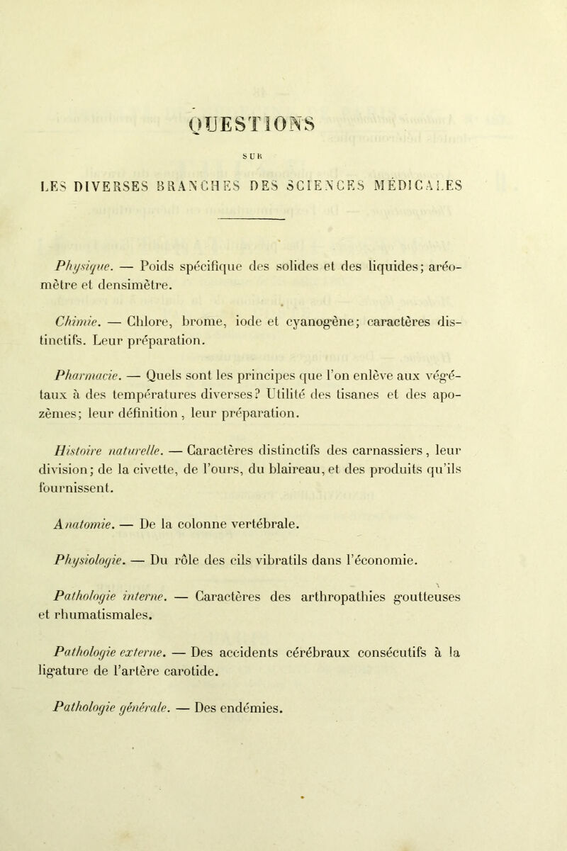QUESTIONS S U K LES DIVERSES BRANCHES DES SCIENCES MÉDICALES Physique. — Poids spécifique des solides et des liquides; aréo- mètre et densimëtre. Chimie. — Chlore, brome, iode et cyanogène; caractères dis- tinctifs. Leur préparation. Pharmacie. — Quels sont les principes que l’on enlève aux végé- taux à des températures diverses? Utilité des tisanes et des apo- zèmes; leur définition , leur préparation. Histoire naturelle. — Caractères distinctifs des carnassiers, leur division; de la civette, de l’ours, du blaireau, et des produits qu’ils fournissent. Anatomie. — De la colonne vertébrale. Physiologie. — Du rôle des cils vibratils dans l’économie. Pathologie interne. — Caractères des arthropathies goutteuses et rhumatismales. Pathologie externe. — Des accidents cérébraux consécutifs à la ligature de l’artère carotide. Pathologie générale. — Des endémies.