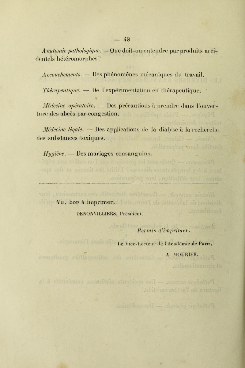 48 Anatomie pathologique. — Que doit-on entendre par produits acci- dentels hétéromorphes ? Accouchements. — Des phénomènes mécaniques du travail. Thérapeutique. — De l’expérimentation en thérapeutique. Médecine opératoire. — Des précautions à prendre dans l’ouver- ture des abcès par congestion. Médecine légale. — Des applications de la dialyse à la recherche fies substances toxiques. Hygiène. — Des mariages consanguins. Vu, bon à imprimer. DENONV1LL1ERS, Président. Permis d'imprimer. Le Vice-Kecleur de l’Académie de Paris, A. .MOU R 1ER.