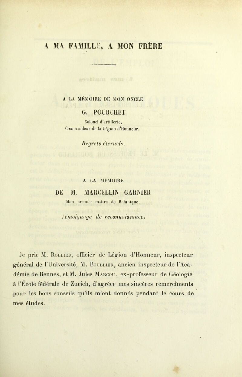 A MA FAMILLK, A MON FRÈRE A LA MÉMOIRE DE MON ONCLE G. POÜRCHET Colonel d’arlillerie, Coiniiundeiir de la Légion d'Honneur. tii’çjrels élcrnels. A LA MÉMOIRE DE M. MARCELLIN GAR^^IER Mon premier m.iîlre de Bolanique. i émoignaije de recoimuissauce. Je prie M, Rollier, officier de Lég*ion d’Honneur, inspecteur g'énéral de l’Université, M. Boullier, ancien inspecteur de l’Aca- démie de Rennes, et M. Jules Marcou, ex-professeur de Géolog^ie à l’Ecole fédérale de Zurich, d’ag*réer mes sincères remercîments pour les bons conseils qu’ils m’ont donnés pendant le cours de mes études.