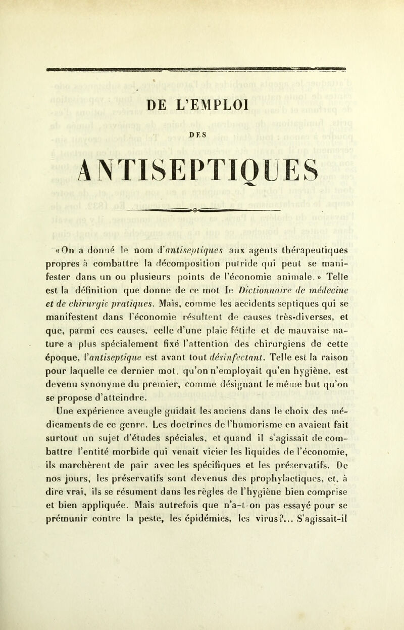 tSéZa DE L’EMPLOI DES ANTISEPTIQUES «Oti a donné le nom A'antiseptiques aux agents tbéi'apeuticjues propres à combattre la décomposition putride qui peut se mani- fester dans un ou plusieurs points de l’économie animale, » Telle est la définition que donne de ce mot le Dictionnaire de médecine et de chirurgie pratiques. Mais, comme les accidents septiques qui se manifestent dans l’économie résultent de causes très-diverses, et que, parmi ces causes, celle d’une plaie fétide et de mauvaise na- ture a plus spécialement fixé l’attention des chirurgiens de celle époque, Vantiseptique est avant tout désinfectant. Telle est la raison pour laquelle ce dernier mot, qu’on n’employait qu’en hygiène, est devenu synonyme du premier, comme désignant le même but qu’on se propose d’atteindre. Une expérience aveugle guidait les anciens dans le choix des mé- dicaments de ce genre. Les doctrines de l’humorisme en avaient fait surtout un sujet d’études spéciales, et quand il s’agissait de com- battre l’entité morbide qui venait vicier les liquides de l’économie, ils marchèrent de pair avec les spécifiques et les préservatifs. De nos jours, les préservatifs sont devenus des prophylactiques, et, à dire vrai, ils se résument dans les règles de l’hygiène bien comprise et bien appliquée. Mais autrefois que n’a-t-on pas essayé pour se prémunir contre la peste, les épidémies, les virus?... S’agissait-il