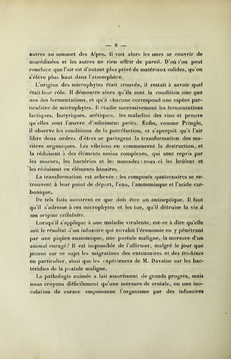 autres au sommet des Alpes, li voit alors les unes se couvrir de mucëdinées et les autres ne rien offrir de pareil. D’où l’on peut conclur e que l’air est d’autant plus privé de matériaux solides, qu’on s’élève plus haut dans l’atmosphère. L’origine des microphytes était trouvée, il restait à savoir quel était leur rôle. Il démontre alors qu’ils sont la condition sine qua non des fermentations, et qu’à chacune correspond une espèce par- ticulière de microphytes. Il étudie successivement les fermentations lactiques, butyriques, acétiques, les maladies des vins et prouve qu elles sont l’œuvre d’infiniment petits. Enfin, comme Piingle, il observe les conditions de la putréfaction, et s’aperçoit qu’à l’air libre deux ordres d’êtres se partagent la transformation des ma- tières organiques. Les vibrions en commencent la destruction, et la réduisent à des éléments moins complexes, qui sont repris par les mucors, les bactéries et les monades : ceux-ci les brûlent et les réduisent en éléments binaires. La transformation est achevée : les composés quaternaires se re- trouvent à leur point de départ, l’eau, l’ammoniaque et l’acide car- bonique. De tels faits montrent ce que doit être un antiseptique. 11 faut qu’il s’adresse à ces microphytes et les tue, qu’il détruise la vie à son origine cellulaire. Lorsqu’il s’a[)plique à une maladie virulente, est-ce à dire qu’elle soit le résultat d’un infusoire qui envahit l’économie en y pénétrant par une piqûre anatomique, une pustule maligne, la morsure d’un animal enragé? Il est impossible de l’affirnjer, malgré le jour que jettent sur ce sujet les migrations des entozoaires et des trichines en particulier, ainsi que les expériences de M. Davaine sur les bac- téridies de la pustule maligne. La pathologie animée a fait assurément de giands progrès, mais nous croyons difficilement qu’une morsure de crotale, ou une ino- culation de curare empoisonne l’organisme par des infusoires