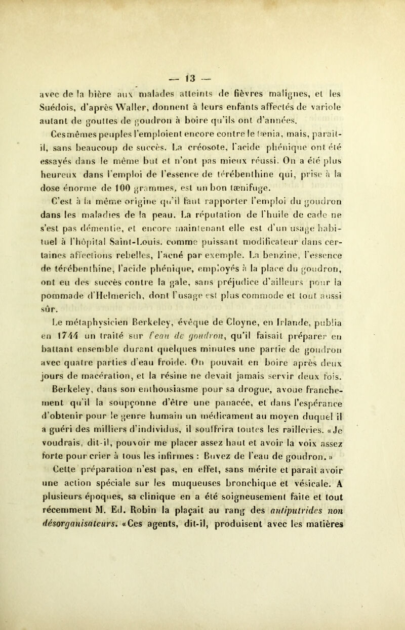 avec de !a bière aii\ n)alades alleinls de fièvres malignes, et les Suédois, d’après Waller, donnent à leurs enfants affectés de variole autant de gouttes de goudron à boire qu’ils ont d’années. Ces mêmes peuples l’emploient encore contre le tænia, mais, pai aît- il, sans beaucoup de succès. l.,a créosote, l'acide pliénique ont été essayés dans le même but et n’ont pas mieux réussi. On a été plus heureux dans l’emploi de l’essence de térébenthine qui, prise à la dose énorme de 100 grammes, est uti bon tænifuge. C’est à la même origine qu’il faut rapporter l’emploi du goisdron dans les maladies de la peau. La réputation de l'huile de cade ne .s’est pas démentie, et encore maintenant elle est d’un usage habi- tuel à l’hôpital Saint-Louis, comme puissant modificateur dans cer- taines afieclions rebelles, l’acné par exemple. La benzine, l’essence de térébenthine, l’acide phénique, employés à la place du goudron, ont eu des succès contre la gale, sans préjudice d’aüleur.s pour ia pommade d’Helmerich, dont l’usage est plus commode et tout aussi sûr. Le métaphysicien Berkeley, évêque de Cloyne, en Irlande, publia en 1744 un traité sur Ceau de goudron^ qu’il faisait préparer eu battant ensemble durant quelques minutes une partie de goudron avec quatre parties d’eau froide. On pouvait en boire après deux jours de macération, et la résine ne devait jamais servir deux fois. Berkeley, dans son enthousiasme pour sa drogue, avoue franche- ment qu’il la soupçonne d’être une panacée, et dans l’espérance d’obtenir pour le genre humain nn médicament au moyen duquel il a guéri des milliers d’individus, il souffrira toutes les railleries. «Je voudrais, dit-il, pouvoir me placer assez haut et avoir la voix assez forte pour crier à tous les infirmes : Buvez de l'eau de goudron. » Cette préparation n’est pas, en effet, sans mérite et paraît avoir une action spéciale sur les muqueuses bronchique et vésicale. A plusieurs époques, sa clinique en a été soigneusement faite et tout récemment M. Ed. Robin la plaçait au rang des antiputrides non désorganisaleurs. «Ces agents, dit-il, produisent avec les matières