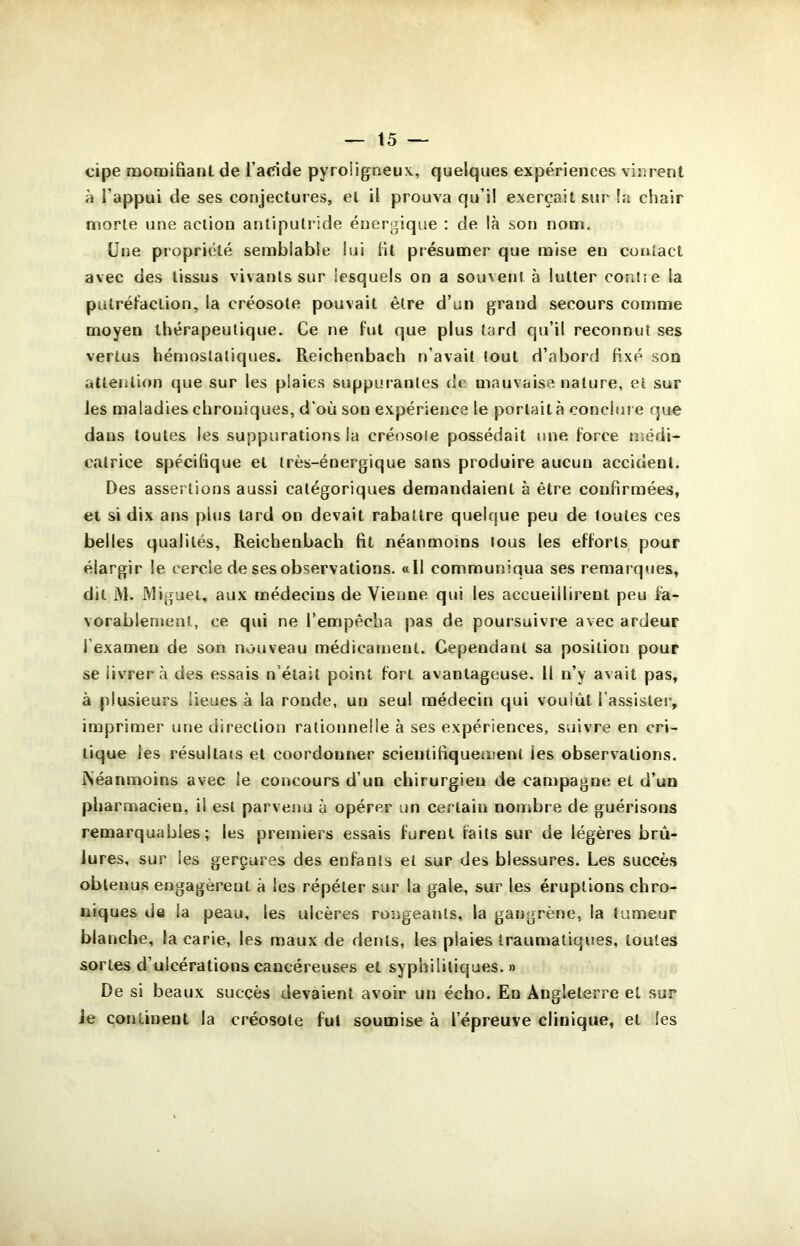 cipe momifiant de l’adde pyroligneux, quelques expériences vinrent à Tappui de ses conjectures, et il prouva qu’il exerçait sur la chair morte une action antiputride énergique : de là son nom. Une propriété semblable lui fit présumer que mise eu contact avec des tissus vivants sur lesquels on a souvent à lutter coEitie la putréfaction, la créosote pouvait être d’un grand secours comme moyen thérapeutique. Ce ne fut que plus tard qu’il reconnut ses vertus hémostatiques. Reichenbach n’avait tout d’abord fixé son attention que sur les plaies suppurantes de mauvaise nature, et sur les maladies chroniques, d'où sou expérience le portait à conclm e que dans toutes les suppurations la créosole possédait une force médi- catrice spécifique et très-énergique sans produire aucun accident. Des assertions aussi catégoriques demandaient à être confirmées, et si dix ans plus tard on devait rabattre quelque peu de toutes ces belles qualités, Reichenbach fit néanmoins tous les efforts pour élargir le cercle de ses observations. «Il communiqua ses remarques, dit M. Miguel, aux médecins de Vienne qui les accueillirent peu fa- vorablement, ce qui ne l’empêcha pas de poursuivre avec ardeur l’examen de son nouveau médicament. Cependant sa position pour se livrer à des essais n’était point fort avantageuse. 11 n’y avait pas, à plusieurs lieues à la ronde, un seul médecin qui voulût l’assister, imprimer une direction rationnelle à ses expériences, suivre en cri- tique les résultats et coordonner scientifiquement les observations. Néanmoins avec le concours d’un chirurgien de campagne et d’un pharmacien, il est parvenu à opérer un certain nombre de guérisons remarquables; les premiers essais furent faits sur de légères brû- lures, sur les gerçures des enfants et sur des blessures. Les succès obtenus engagèreut à les répéter sur la gale, sur les éruptions chro- niques de la peau, les ulcères rongeants, la gangrène, la tumeur blanche, la carie, les maux de dents, les plaies traumatiques, toutes sortes d’ulcérations cancéreuses et syphilitiques.» De si beaux succès devaient avoir un écho. En Angleterre et sur Je continent la créosote fut soumise à l’épreuve clinique, et les