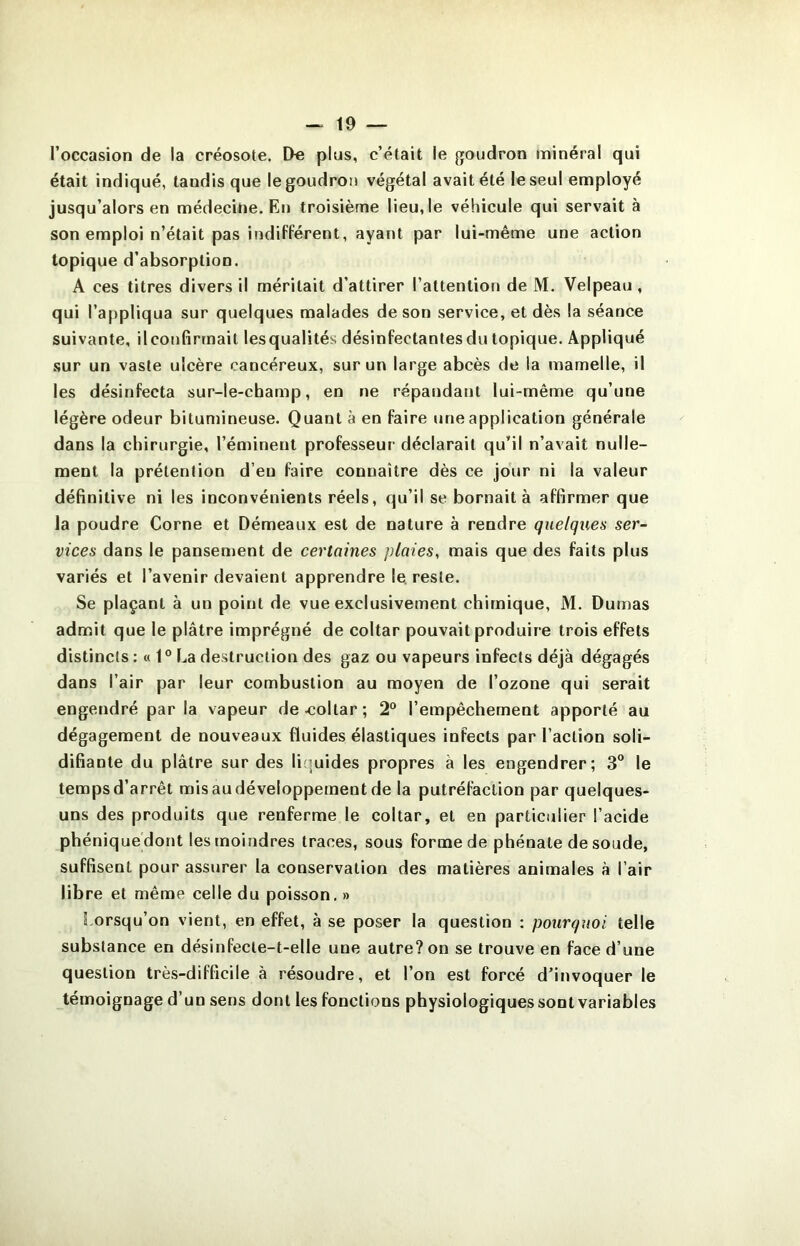 l’occasion de la créosote. Do plus, c’était le goudron minéral qui était indiqué, tandis que le goudron végétal avait été le seul employé jusqu’alors en médecine. En troisième lieu, le véhicule qui servait à son emploi n’était pas indifférent, ayant par lui-même une action topique d’absorption. A ces titres divers il méritait d’attirer l’attention de M. Velpeau, qui l’appliqua sur quelques malades de son service, et dès la séance suivante, il confirmait lesqualités désinfectantes du topique. Appliqué .sur un vaste ulcère cancéreux, sur un large abcès de la mamelle, il les désinfecta sur-le-champ, en ne répandant lui-même qu’une légère odeur bitumineuse. Quant à en faire une application générale dans la chirurgie, l’éminent professeur- déclarait qu’il n’avait nulle- ment la prétention d’en faire connaître dès ce jour ni la valeur définitive ni les inconvénients réels, qu’il se bornait à affirmer que la poudre Corne et Démeaux est de nature à rendre quelqiæs ser- vices dans le pansenrent de certaines plaies, mais que des faits plus variés et l’avenir devaient apprendre le. reste. Se plaçant à un point de vue exclusivement chimique, M. Dumas admit que le plâtre imprégné de coltar pouvait produire trois effets distincts : « 1° La destruction des gaz ou vapeurs infects déjà dégagés dans l’air par leur combustion au moyen de l’ozone qui serait engendré parla vapeur de^îollar; 2“ l’empêchement apporté au dégagement de nouveaux fluides élastiques infects par l’action soli- difiante du plâtre sur des liquides propres à les engendrer; 3” le temps d’arrêt mis au développement de la putréfaction par quelques- uns des produits que renferme le coltar, et en particulier l’acide phéniquedont les moindres traces, sous forme de phénate de soude, suffisent pour assurer la conservation des matières animales à l’air libre et même celle du poisson, » Lorsqu’on vient, en effet, à se poser la question : pourquoi telle substance en désinfecte-t-elle une autre? on se trouve en face d’une question très-difficile à résoudre, et l’on est forcé d’invoquer le témoignage d’un sens dont les fonctions physiologiques sont variables