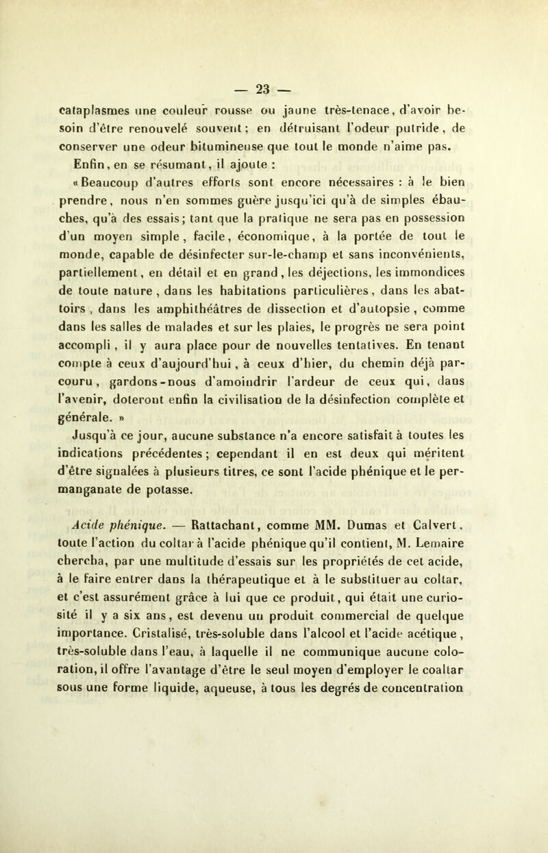 cataplasmes une couleur rousse ou jaune très-tenace, d’avoir be- soin d’être renouvelé souvent; en détruisant l’odeur putride, de conserver une odeur bitumineuse que tout le monde n’aime pas. Enfin, en se résumant, il ajoute : «Beaucoup d’autres efforts sont encore nécessaires: à le bien prendre, nous n’en sommes guère jusqu’ici qu’à de simples ébau- ches, qu’à des essais; tant que la pratique ne sera pas en possession d’un moyen simple, facile, économique, à la portée de tout le monde, capable de désinfecter sur-le-champ et sans inconvénients, partiellement, en détail et en grand, les déjections, les immondices de toute nature, dans les habitations particulières, dans les abat- toirs , dans les amphithéâtres de dissection et d’autopsie , comme dans les salles de malades et sur les plaies, le progrès ne sera point accompli , il y aura place pour de nouvelles tentatives. En tenant compte à ceux d’aujourd’hui , à ceux d’hier, du chemin déjà par- couru , gardons-nous d’amoindrir l’ardeur de ceux qui, dans l’avenir, doteront enfin la civilisation de la désinfection complète et générale. » Jusqu’à ce jour, aucune substance n’a encore satisfait à toutes les indications précédentes; cependant il en est deux qui méritent d’être signalées à plusieurs titres, ce sont l’acide phénique et le per- manganate de potasse. Acide phénique. — Rattachant, comme MM. Dumas et Calvert, toute l’action ducoltarà l’acide phénique qu’il contient, M. Lemaire chercha, par une multitude d’essais sur les propriétés de cet acide, à le faire entrer dans la thérapeutique et à le substituer au coltar, et c’est assurément grâce à lui que ce produit, qui était une curio- sité il y a six ans, est devenu un produit commercial de quelque importance. Cristalisé, très-soluble dans l’alcool et l’acide acétique, très-soluble dans l’eau, à laquelle il ne communique aucune colo- ration, il offre l’avantage d’être le seul moyen d’employer le coaltar sous une forme liquide, aqueuse, à tous les degrés de concentration