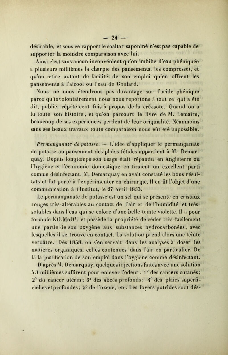 désirable, et sous ce rapport le coaltar saponiné n’est pas capable de supporter la moindre comparaison avec lui. Ainsi c’est sans aucun inconvénient qu’on imbibe d’eau phéniquée à plusieurs millièmes la charpie des pansements, les compresses, et qu’on retire autant de facilitéo de son emploi qu’en offrent les pansements à l’alcool ou l’eau de Goulard. ^ous ne nous étendrons pas davantage sur l’acide phénique parce qu’involontairement nous nous reportons à tout ce qui a été dit, publié, rép'Hé cent fois à propos de la créosote. Quand on a lu toute soti histoire, et qu’on parcourt le livre de M. Lemaire, beaucoup de ses expériences perdent de leur originalité. Néanmoins sans ses beaux travaux toute comparaison nous eût été impossible. Permanganate dépotasse. — L’idée d’appliquer le permanganate de potasse au pansement des plaies fétides appartient à M. Demar- quay. Depuis longtemps son usage était répandu en Angleterre où l’hygiène et l’économie domestique en tiraient un excellent parti comme désinfectant. M. Demarquay en avait constaté les bons résul- tats et fut porté à l’expérimenter en chirurgie. Il en fit l’objet d’une communication à i’institut, le 27 avril 1853. Le permanganate de potasse est un sel qui se présente en cristaux rouges très-altérables au contact de l’air et de l’humidité et très- solubles dans l’eau qui se colore d’une belle teinte violette. Il a pour formule KO.MnO^, et possède la propriété de céder très-facilement une partie île son oxygène aux substances hydrocarbonées, avec lesquelles il se trouve en contact. La solution prend alors une teinte verdâtre. Dès 1858, on s’en servait dans les analyses à doser les matières organiques, celles contenues dans l’air en particulier. De là la justification de son emploi dans l’hygiène comme désinfectant. D’après lM. Demarquay, quelques injections faites avec une solution à 3 millièmes suffirent pour enlever l’odeur : 1 ° des cancers cutanés ; 2“ du cancer utérin; 3® des abcès profonds; 4^ des plaies superfi- cielles et profondes; 5° de l’ozène, etc. Les foyers putrides sont dés-