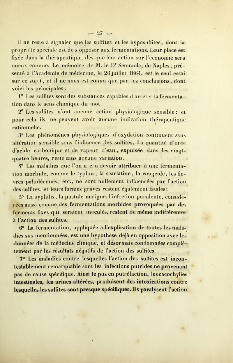 U ne reste à signaler que les sullites et les hyposulfiles, dont la propriété spéciale est de s’opposer aux l’ermenlations. Leur place est Hxée dans la thérapeutique, dès que leur action sur l’économie sera tnieux connue. Le mémoire de M. le D‘ Semmola, de Naples, pré- senté à l’Académie de médecine, le 26 juillet 1864, est le seul essai sur ce sujet, et il ne nous est connu que par les conclusions, dont voici les principales : 1® Les sulfites sont des substances capables d’arrèier la lermenta- tion dans le sens chimique du mot. 2® Les sulfites n’ont aucune action physiologique sensible: et pour cela ils ne peuvet)t avoir aucune indication thérapeutique rationnelle. 3® Les phénomènes physiologiques d’oxydation continuent sans altération sensible sous l’inllueuce des sulfites. La quantité d’urée d’acide carbonique et de vapeur d’eau, expulsée dans les vingt- quatre heures, reste sans aucune variation. 4® Les maladies que l’on a cru devoir attribuer à une Fermenta- tion morbide, comme le typhus, la scarlatine, la rougeole, les fiè- vres paludéennes, etc., ne sont nidlement influencées par l’action des sulfites, et leurs formes graves restent également fatales; 5® l.a syphilis, la pustule maligne, l’infection purulente, considé- rées aussi comme des fermentations morbides provoquées par des ferments fixes qui seraient inoculés, restent de même indifférentes à l’action des sulfites. 6® La fermentation, appliquée à l’explication de toutes les mala- dies sus-mentionnées, est une hypothèse déjà en opposition avec les données de la médecine clinique, et désormais condamnées complè- tement par les résultats négatifs de l’action des sulfites. 7® Les maladies contre lesquelles l’action des sulfites est incon- testablement remarquable sont les infections putrides ne provenant pas de cause spécifique. Ainsi le pus en putréfaction, lescacochylies intestinales, les urines altérées, produisent des intoxications contre lesquelles les sulfites sont presque spécifiques. Ils paralysent l’action