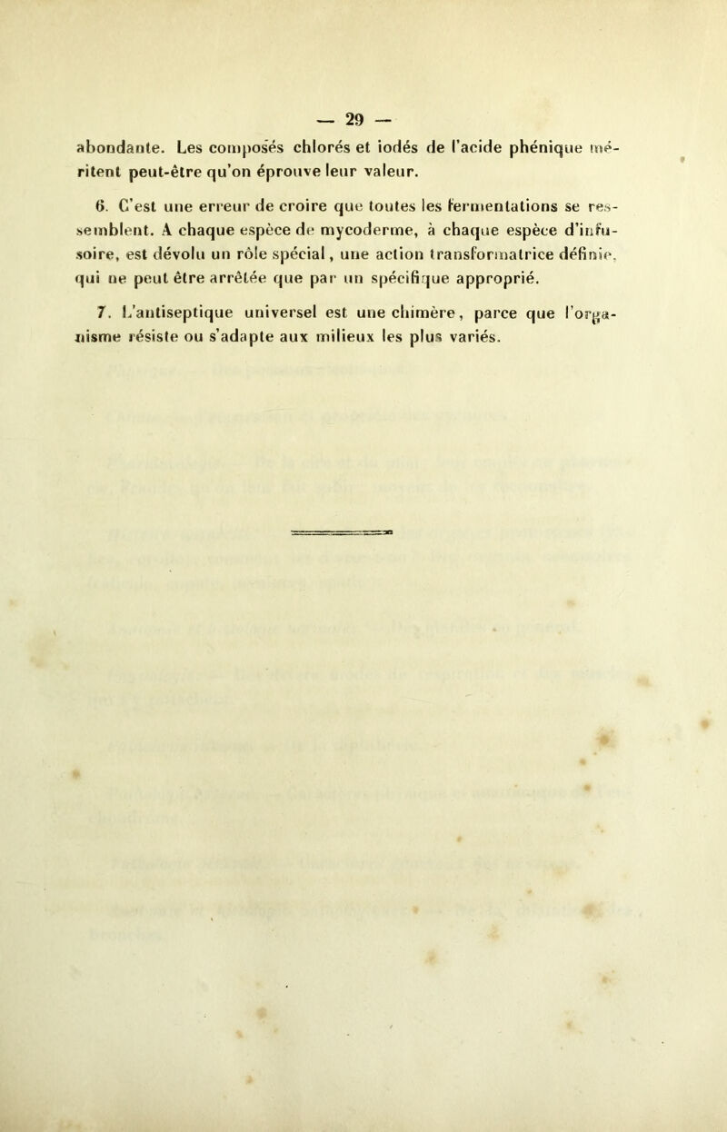 abondante. Les composés chlorés et iodés de l’acide phéniqne mé- ritent peut-être qu’on éprouve leur valeur. t>. C’est une erreur de croire que toutes les termentations se res- semblent. A chaque espèce de mycoderme, à chaque espèce d’infu- soire, est dévolu un rôle spécial, une action transformatrice définie, qui ne peut être arrêtée que par un spécifique approprié. 7. L’antiseptique universel est une chimère, parce que l’orga- nisme résiste ou s’adapte aux milieux les plus variés.