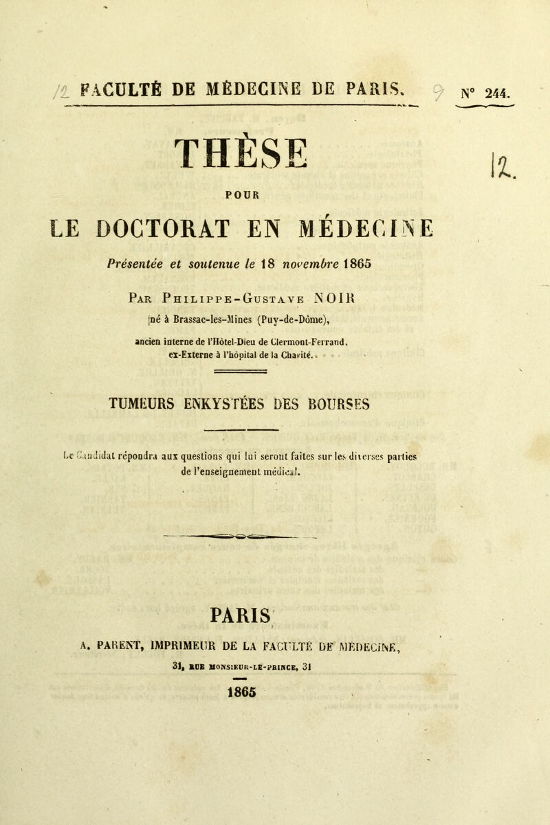 /i FACULTÉ DE MÉDECINE DE PARIS. ^ js« LE DOCTORAT EN MÉDECINE Présentée et soutenue /e 18 novembre 1865 Par Philippe-Gustave NOIR jné à Brassac-les-Mines (Puy-de-Dôme), ancien interne de l’Hôtel-Dieu de Clermont-Ferrand, ex-Externe à l’hôpital de la Charité.. TUMEURS ENKYSTÉES DES BOURSES Ce C.iüdidat répondra aux questions qui lui seront faites sur le.<> diierse.s parties de l’enseignement médical. A. PAKËNT, IMPRIMEUR DE LA FACULTÉ DE MÉDECiNE, POÜR PARIS 1865