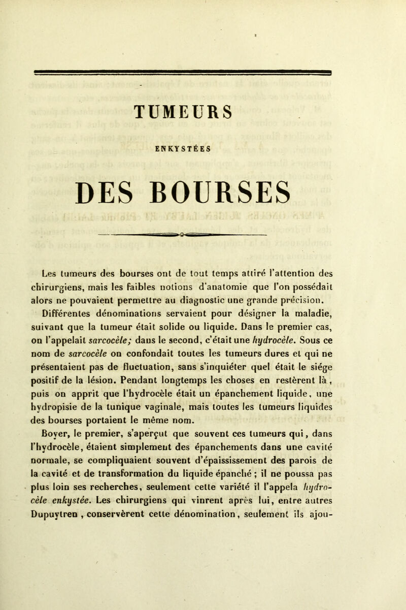 TUMEURS ENKYSTÉES DES BOURSES ■Q- Les tumeurs des bourses ont de tout temps attiré l’attention des chirurgiens, mais les faibles notions d’anatomie que l’on possédait alors ne pouvaient permettre au diagnostic une grande précision. Différentes dénominations servaient pour désigner la maladie, suivant que la tumeur était solide ou liquide. Dans le premier cas, on l’appelait sarcocèle; dans le second, c’était une hydrocèle. Sous ce nom de sarcocèle on confondait toutes les tumeurs dures et qui ne présentaient pas de fluctuation, sans s’inquiéter quel était le siège positif de la lésion. Pendant longtemps les choses en restèrent là , puis on apprit que l’hydrocèle était un épanchement liquide, une hydropisie de la tunique vaginale, mais toutes les tumeurs liquides des bourses portaient le même nom. Boyer, le premier, s’aperçut que souvent ces tumeurs qui, dans l’hydrocèle, étaient simplement des épanchements dans une cavité normale, se compliquaient souvent d’épaississement des parois de la cavité et de transformation du liquide épanché ; il ne poussa pas plus loin ses recherches, seulement cette variété il l’appela hydro- cèle enkystée. Les chirurgiens qui vinrent après lui, entre autres Dupuylren , conservèrent celte dénomination, seulement ils ajou-