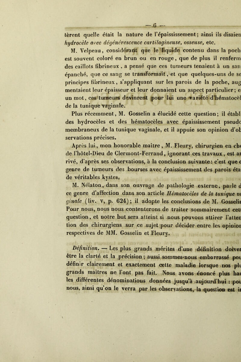 jS lèrent quelle était la nature de l’épaississement; ainsi ils disaien hydrocèle avec dégénérescence cartilagineuse, osseuse, etc. M. Velpeau, considéradt que le liquide contenu dans la poch est souvent coloré en brun ou en rouge, que de plus il renferm des caillots fibrineux , a pensé que ces tumeurs tenaient à un san épanché, que ce sang se transformait, et que quelques-uns de se principes fibrineux, s’appliquant sur les parois de la poche, aug mentaient leur épaisseur et leur donnaient un aspect particulier; e un mot, ces-tumeurs devinrent fpour liii une va piété d’hémalocèl de la tunique vaginale. Plus récemment, M. Gosselin a élucidé cette question; il établi des hydrocèles et des hématocèles avec épaississement pseudc membraneux de la tunique vaginale, et il appuie son opinion d’ot servations précises. Après lui, mon honorable maître, M. Fleury, chirurgien en ch( de l’hôtel-Dieu de Clermont-Ferrand, ignorant ces travaux, est ar rivé, d’après ses observations, à la conclusion suivante: c’est que c genre de tumeurs des bourses avec épaississement des parois éta de véritables kystes* M. Nélaton, dans son ouvrage de pathologie externe, parle d ce genre d’affection dans son article Hématocèles de la tunique vt ginale (liv. V, p. 624); il adopte les conclusions de M. Gosselii Pour nous, nous nous contenterons de traiter sommairement ceti question, et notre but sera atteint si nous pouvons attirer l’alten tion des chirurgiens sur ce sujet|pour décider-entre les opinioc respectives de MM. Gosselin et Fleury. Définiiion. — Les plus grands mérites d’une (définition doivei etre la clarté et la ^précision ; aussi.sommesTnous embarrassé pou définir clairement et exactement cette maladie lorsque mos pli grands maîtres ne l’ont pas fait. Nous avons énoncé plus hai les differentes dénominations données jusqu’à (aujourd’hui : poi nous, ainsi qu’on le verra par les observations,-la (question est ii