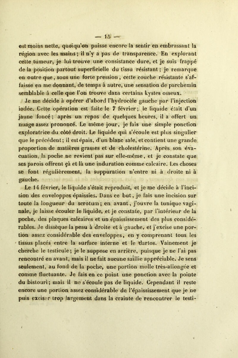 est moins nette, quoiqu’on puisse encore la sentir en embrassant la région avec les mains; il n’y a pas de transparence. En explorant cette tumeur, je lui trouve une consistance dure, et je suis frappé de la position partout superficielle du tissu résistant ; je remarque en outre que, sous une forte pression , cette couche résistante s’af- faisse en me donnant, de temps à autre, une sensation de parchemin semblable à celle que l’on trouve dans certains kystes osseux. Je me décide à opérer d’abord l’hydrocèle gauche par l’injection iodée. Celte opération est faite le 7 février; le liquide était d’un jaune foncé ; après un repos de quelques heures, il a offert un nuage assez prononcé. Le même jour, je fais une simple ponction exploratrice du côté droit. Le liquide qui s’écoule est plus singulier que le précédent; il est épais, d’un blanc sale, et contient une grande proportion de matières grasses et de cholestérine. Après son éva- cuation, la poche ne revient pas sur elle-même, et je constate que ses parois offrent çà et là une induration comme calcaire. Les choses se font régulièrement, la suppuration n’entre ni à droite ni à gauche. Le 14 février, le liquide s’était reproduit, et je me décide à l’inci- sion des enveloppes épaissies. Dans ce but, je fais une incision sur toute la longueur du scrotum ; en avant, j’ouvre la tunique vagi- nale, je laisse écouler le liquide, et je constate, par l’intérieur de la poche, des plaques calcaires et un épaississement des plus considé- rables. Je dissèque la peau à droite et à gauche,, et j’excise une por- tion assez considérable des enveloppes, en y comprenant tous les ' tissus placés entre la surface interne et le dartos. Vainement je cherche le testicule; je le suppose en arrière, puisque je ne l’ai pas rencontré en avant, mais il ne fait aucune saillie appréciable. Je sens seulement, au fond de la poche, une portion molle très-allongée et comme fluctuante. Je fais en ce point une ponction avec la pointe du bistouri; mais il ne s’écoule pas de liquide. Cependant il reste encore une portion assez considérable de l’épaississement que je ne puis exciser trop largement dans la crainte de rencontrer le testi-