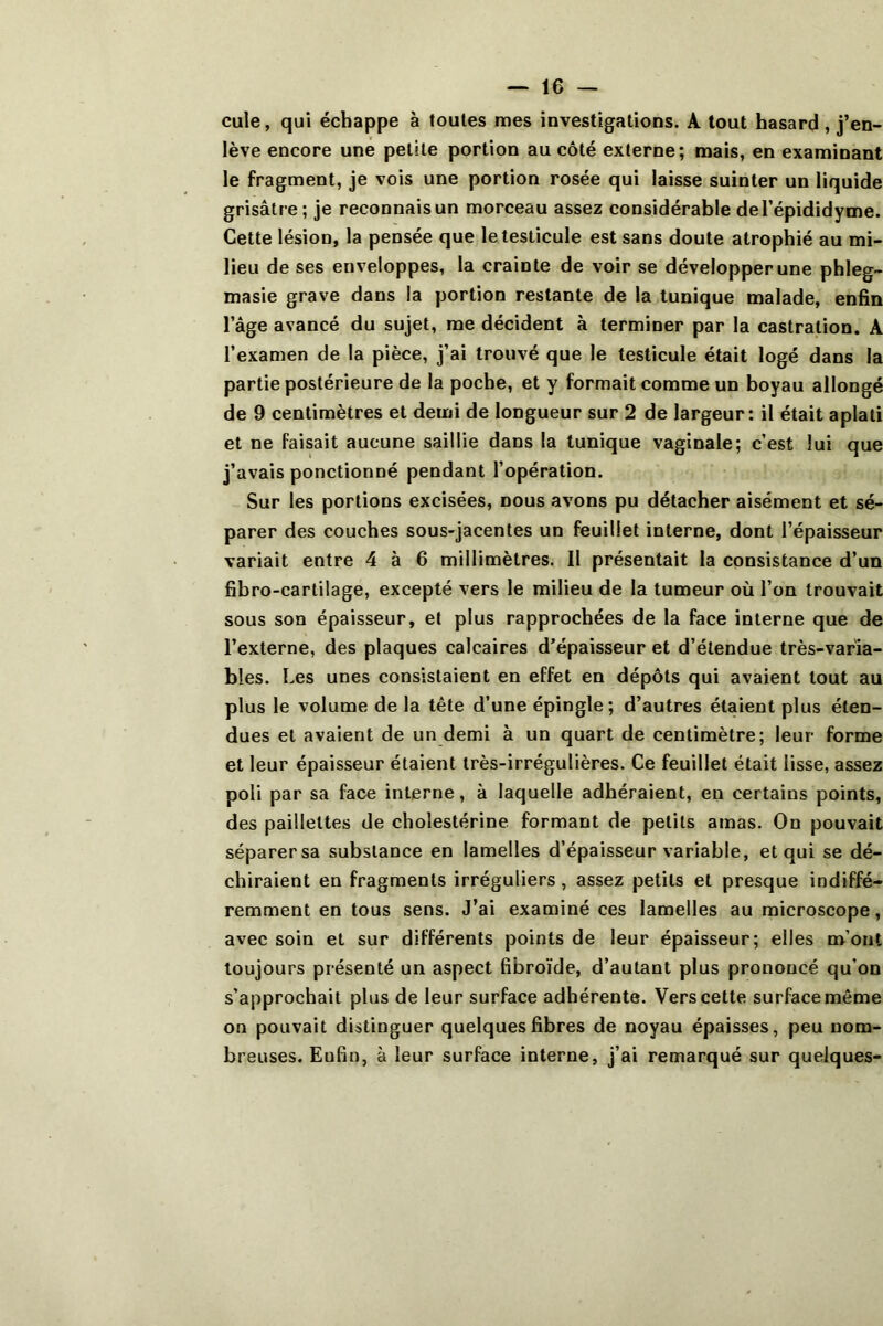 cule, qui échappe à toutes mes investigations. A tout hasard , j’en- lève encore une petite portion au côté externe; mais, en examinant le fragment, je vois une portion rosée qui laisse suinter un liquide grisâtre; je reconnais un morceau assez considérable del’épididyme. Cette lésion, la pensée que le testicule est sans doute atrophié au mi- lieu de ses enveloppes, la crainte de voir se développer une phleg- masie grave dans la portion restante de la tunique malade, enfin l’âge avancé du sujet, me décident à terminer par la castration. A l’examen de la pièce, j’ai trouvé que le testicule était logé dans la partie postérieure de la poche, et y formait comme un boyau allongé de 9 centimètres et demi de longueur sur 2 de largeur: il était aplati et ne faisait aucune saillie dans la tunique vaginale; c’est lui que j’avais ponctionné pendant l’opération. Sur les portions excisées, nous avons pu détacher aisément et sé- parer des couches sous-jacentes un feuillet interne, dont l’épaisseur variait entre 4 à 6 millimètres. 11 présentait la consistance d’un fibro-cartilage, excepté vers le milieu de la tumeur où l’on trouvait sous son épaisseur, et plus rapprochées de la face interne que de l’externe, des plaques calcaires d’épaisseur et d’étendue très-varia- bles. Les unes consistaient en effet en dépôts qui avaient tout au plus le volume de la tête d’une épingle; d’autres étaient plus éten- dues et avaient de un demi à un quart de centimètre; leur forme et leur épaisseur étaient très-irrégulières. Ce feuillet était lisse, assez poli par sa face interne, à laquelle adhéraient, eu certains points, des paillettes de cholestérine formant de petits amas. On pouvait séparer sa substance en lamelles d’épaisseur variable, et qui se dé- chiraient en fragments irréguliers, assez petits et presque indiffé- remment en tous sens. J’ai examiné ces lamelles au microscope, avec soin et sur différents points de leur épaisseur; elles m’ont toujours présenté un aspect fibroïde, d’autant plus prononcé qu’on s’approchait plus de leur surface adhérente. Vers cette surface même on pouvait distinguer quelques fibres de noyau épaisses, peu nom- breuses. Enfin, à leur surface interne, j’ai remarqué sur quelques-