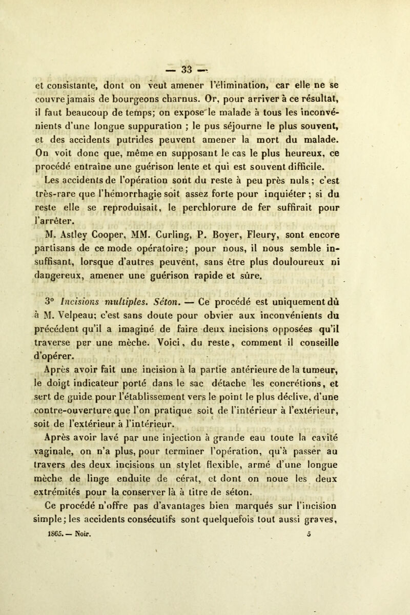 et cousistante, dont on veut amener l’élimination, car elle ne se couvre jamais de bourgeons charnus. Or, pour arriver à ce résultat, il faut beaucoup de temps; on expose'le malade à tous les inconvé- nients d’une longue suppuration ; le pus séjourne le plus souvent, et des accidents putrides peuvent amener la mort du malade. On voit donc que, même en supposant le cas le plus heureux, ce procédé entraîne une guérison lente et qui est souvent difficile. Les accidents de l’opération sont du reste à peu près nuis; c’est très-rare que l’hémorrhagie soit assez forte pour inquiéter ; si du reste elle se reproduisait, le perchlorure de fer suffirait pour l’arrêter. M. Astley Cooper, MM. Curling, P. Boyer, Fleury, sont encore partisans de ce mode opératoire; pour nous, il nous semble in- suffisant, lorsque d’autres peuvént, sans être plus douloureux ni dangereux, amener une guérison rapide et sûre. 3® hicisions multiples. Séton. — Ce procédé est uniquement dû à M. Velpeau; c’est sans doute pour obvier aux inconvénients du précédent qu’il a imaginé de faire deux incisions opposées qu’il traverse per une mèche. Voici, du reste, comment il conseille d’opérer. Après avoir fait une incision à la partie antérieure de la tumeur, le doigt indicateur porté dans le sac détache les concrétions, et sert de guide pour l’établissement vers le point le plus déclive, d’une contre-ouverture que l’on pratique soit de l’intérieur à l’extérieur, soit de l’extérieur à l’intérieur. Après avoir lavé par une injection à grande eau toute la cavité vaginale, on n’a plus, pour terminer l’opération, qu’à passer au travers des deux incisions un stylet flexible, armé d’une longue mèche de linge enduite de céral, et dont on noue les deux extrémités pour la conserver là à litre de séton. Ce procédé n’offre pas d’avantages bien marqués sur l’incision simple; les accidents consécutifs sont quelquefois tout aussi graves, 1865. — Noir, O