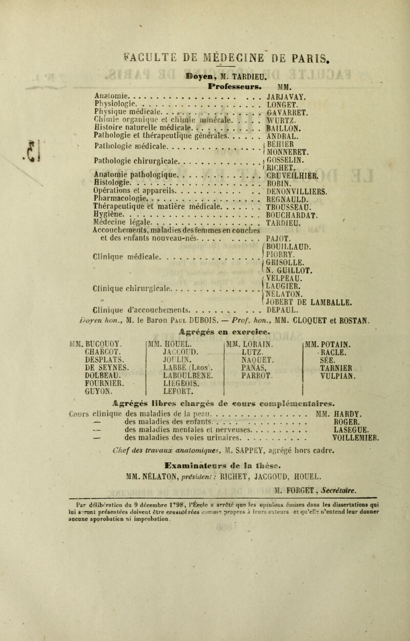 lîoyen, M. TARDIEU. Professeurs. MM. Anatomie JARJAVAY. Physiologie LONGET. Physique médicale GAVÀRRET. Chimie organique et chimie minérale WURTZ. Histoire naturelle médicale BAILLON. Pathologie et thérapeutique générales ANDRAL. ' Pathologie médicale iBËHIER 6 I MONNERET. Pathologie chirurgicale t GOSSELIN. ■l RICHET. Anatomie pathologique CRUVEILHIER. Histologie ROBIN. Opérations et appareils DENONVILLIERS. Pharmacologie REGNAULD. Thérapeutique et matière médicale TROUSSEAU. Hygiène BOUCHARDAT. Médecine légale TARDIEU. Accouchements, maladies des femmes en couches et des enfants nouveau-nés Clinique médicale Clinique chirurgicale Clinique d’accouchements. . . PAJOT. (BOUILLAUD. ) PIORRY. ‘GRISOLLE. ' N. GUILLOT. /VELPEAU. I LAUGIER. ‘NÉLATON. (JOBERT DE LAMBALLE. . DEPAUL. Doyen lion., M. le Baron Paul DUBOIS. — Prof, lion., MM, CLOQUET et ROSTAN. Agrégés en exercice. MM. BUCQUOY. MM. HOUEL. MM. LORAIN. MM. POTAIN. CHARCOT. JACCOUD. LUTZ. ■ RACLE. DESPLATS. JOüLIN. naquet. SÉE. DE SEYNES. LABBÈ (Léon'. PANAS, TARNIER DOLBEAU. FOURNIER. GUYON. LABOULBÈNË. LIÉGEOIS. LEFORT. PARROT. VULPIAN Agrégés libres chargés de cours complémentaires. Cours clinique des maladies de la peau MM. HARDY. — des maladies des enfants ROGER. des maladies mentales et nerveuses LASEGUE. — des maladies des voies urinaires VOILLEMIER. Chef des travaux anatomiques, M. SAPPEY, agrégé hors cadre. Examinateurs de la thèse. MM. NÉLATON, président ; RICHET, JACGOUD, HOUEL. M. FORGET, Secrétaire. Par délibération du 9 décembre 1*98, l’École a arrête que les opinions couses dans les dissertations qui lai s ront présentées doivent être considérées o-unnir propres à leurs auteurs et qu’elle n’entend leur donner aucune approbation ni improbation.
