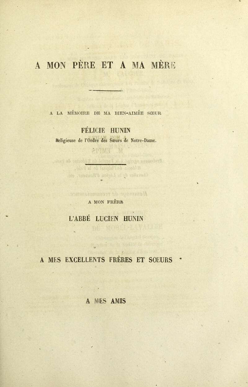 A MON PERE ET A MA MERE A LA MÉMOIRE DE MA BIEN-AIMEE SŒUR FÉLICIE HUNIN Religieuse de l’Ordre des Sœurs de Notre-Dame. A MON FRÈRE L’ABBÉ LUCIEN HUNIN A MES EXCELLENTS FRÈRES ET SOEURS * Â MES AMIS