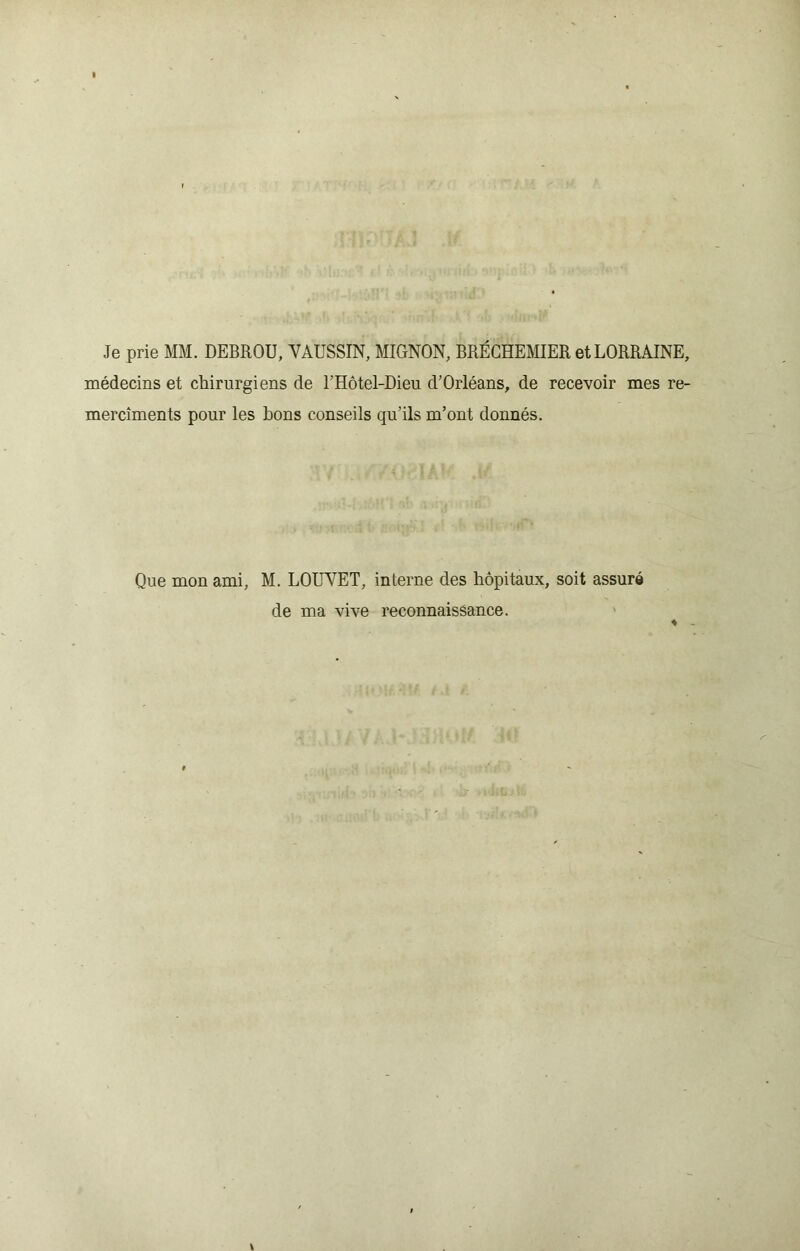 Je prie MM. DEBROU, VAUSSIN, MIGNON, BRÉCHEMIER et LORRAINE, médecins et chirurgiens de l’Hôtel-Dieu d’Orléans, de recevoir mes re- mercîments pour les bons conseils qu’ils m’ont donnés. Que mon ami, M. LOUVET, interne des hôpitaux, soit assuré de ma vive reconnaissance.