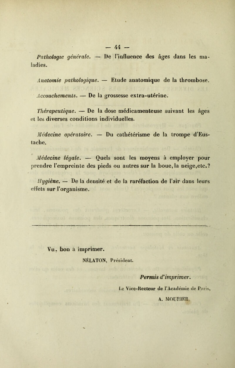 Pathologie générale. — De l’influence des âges dans les ma- ladies. Anatomie pathologique. — Etude anatomique de la thrombose. Accouchements. — De la grossesse extra-utérine. Thérapeutique. — De la dose médicamenteuse suivant les âges et les diverses conditions individuelles. Médecine opératoire. — Du cathétérisme de la trompe d’Eus- tache. Médecine légale. — Quels sont les moyens à employer pour prendre l’empreinte des pieds ou autres sur la boue, la neige,etc.? Hygiène. — De la densité et de la raréfaction de l’air dans leurs elfets sur l’organisme. Vu. bon à imprimer. NÉLATON, Président. Permis d’imprimer. l.e Vice-Kecteur de l’Académie de Paris, \. MOURIKR.