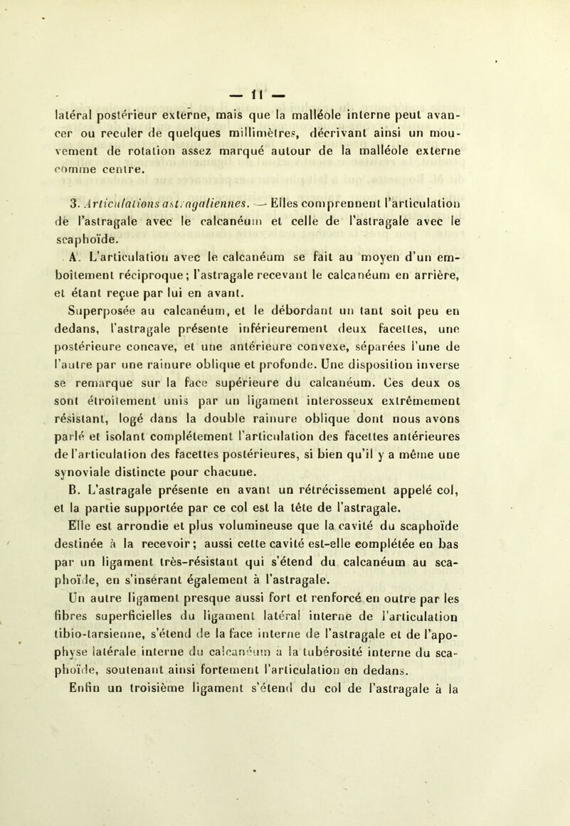 latéral postérieur externe, mais que la malléole interne peut avan- cer ou reculer de quelques millimètres, décrivant ainsi un mou- vement de rotation assez marqué autour de la malléole externe comme centre. 3. Articulations asti agaliermes. — Elles comprennent l’articulation de l’astragale avec le calcanéum et celle de l’astragale avec le scaphoïde. A. L’articulation avec le calcanéum se fait au moyen d’un em- boîtement réciproque; l’astragale recevant le calcanéum en arrière, et étant reçue par lui en avant. Superposée au calcanéum, et le débordant un tant soit peu en dedans, l’astragale présente inférieurement deux facettes, une postérieure concave, et une antérieure convexe, séparées l’une de l’autre par une raitiure oblique et profonde. Une disposition inverse se remarque sur la face supérieure du calcanéum. Ces deux os sont étroitement unis par un ligament interosseux extrêmement résistant, logé dans la double rainure oblique dont nous avons parlé et isolant complètement l’articulation des facettes antérieures de l’articulation des facettes postérieures, si bien qu’il y a même une synoviale distincte pour chacune. B. L’astragale présente en avant un rétrécissement appelé col, et la partie supportée par ce col est la tête de l’astragale. Elle est arrondie et plus volumineuse que la cavité du scaphoïde destinée à la recevoir; aussi cette cavité est-elle complétée en bas par un ligament très-résistant qui s’étend du calcanéum au sca- phoïde, en s’insérant également à l’astragale. Un autre ligament presque aussi fort et renforcé en outre par les fibres superficielles du ligament latéral interne de l’articulation tibio-tarsienne, s’étend de la face itjter/ie de l’astragale et de l’apo- physe latérale interne du calcanémn a la tubérosité interne du sca- phoïde, soutenant ainsi fortement l’articulation en dedans. Enfin un troisième ligament s’étend du col de l’astragale à la