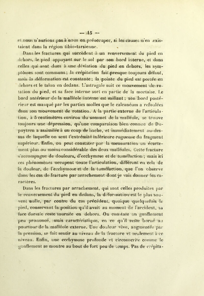 — tl5 el nous ii’aurions pas.à nous en<préoccup€r, si les causes n’en exis- taient dans la région tibio-tarsienne. Dans les fractures qui succèdent à un renversement du pied en dehors, de pied appuyant sur le sol par son bord interne, el dans celles qui sont dues à une déviation du .pied .en dehors, les sym- ptômes sont communs; la crépitation faitpresque toujours défaut, mais la .déformation est constante; ïla pointe du pied est portée>en ‘ dehors el le talon en dedans. î/aslragale suit ce mouvement deiro- tation du pied, et sa face interne sort en partie de la mortaise. Le bord antérieur de la malléole antenne est saillant ; son Ibord posté- rieur est masqué par les parties molles que le calcanéum a refoulées daus son mouvement de rotation. A la partie externe de l’articula- lion, à 5 centimètres environ du'sommet de la malléole, se trouve toujours une dépression, qu’une comparaison bien connue de Du- puytren a assimilée à un coup de hache, et immédiatement au-des- sus de laquelle on sent l’extrémité inférieure rugueuse du fragment supérieur. Enfin, on peut constater par la mensuration un écarte- ment plus ou moins considérable des deux malléoles. Cette fracture s’accompagne de douleurs, d’ecchymose et de tuméfaction ; mais ici ces phénomènes occupent 'toute l’articulation, différant en cela de la douleur, de l’ecchymose el de la tuméfaction, que l’on observe dans les cas de fracture par arrachement dontqe vais donnerdes ca- ractères. Dans les fractures par arrachement, qui sont celles produites par le renversement du pied en dedans, la déformation'est le plus sou- vent siulle, par contre du cas précédent, -quoique quelquefois le pied, conservant la position qu’il avait au moment de l’accident, sa face dorsale reste tournée en dehors.-On con^aîe un gonflement peu prononcé, mais caractéristique, en ce qu’il re^te borné au pourtour de la malléole externe. Une douleur vive, augpnenlée par la pression, se fail'sentir au niveau de la fracture et seulement à ce niveau. Enfin, une ecchymose profonde et circonscrite comme le gonflement se montre au bout de fort peu de temps. Pas de crépita-