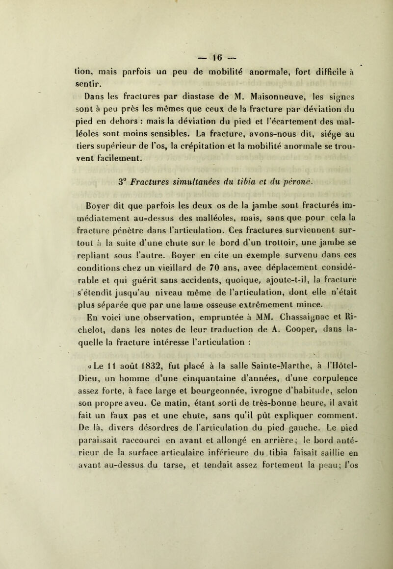 lion, mais parfois un peu de mobilité anormale, fort difficile à sentir. Dans les fractures par diastase de M. Maisonneuve, les signes sont à peu près les mêmes que ceux de la fracture par déviation du pied en dehors : mais la déviation du pied et l’écartement des mal- léoles sont moins sensibles. La fracture, avons-nous dit, siège au tiers supérieur de l’os, la crépitation et la mobilité anormale se trou- vent facilement. 3° Fractures simultanées du tibia et du péroné. Boyer dit que parfois les deux os de la jambe sont fracturés im- médiatement au-dessus des malléoles, mais, sans que pour cela la fracture pénètre dans l’articulation. Ces fractures surviennent sur- tout à la suite d’une chute sur le bord d’un trottoir, une jambe se repliant sous l’autre. Boyer en cite un exemple survenu dans ces conditions chez un vieillard de 70 ans, avec déplacement considé- rable et qui guérit sans accidents, quoique, ajoute-t-il, la fracture s’étendit jusqu’au niveau même de l’articulation, dont elle n’était plus séparée que par une lame osseuse extrêmement mince. En voici une observation, empruntée à MM. Chassaignac et Ri- chelol, dans les notes de leur traduction de A. Cooper, dans la- quelle la fracture intéresse l’articulation : « Le 11 août 1832, fut placé à la salle Sainte-Marthe, à l’Hôtel- Dieu, un homme d’une cinquantaine d’années, d’une corpulence assez forte, à face large et bourgeonnée, ivrogne d’habitude, selon son propre aveu. Ce matin, étant sorti de très-bonne heure, il avait fait un faux pas et une chute, sans qu’il pût expliquer comment. De là, divers désordres de l’ariiculation du pied gauche. Le pied paraissait raccourci en avant et allongé en arrière; le boid anté- rieur de la surface articulaire inférieure du tibia faisait saillie en avant au-dessus du tarse, et tendait assez fortement la peau; l’os