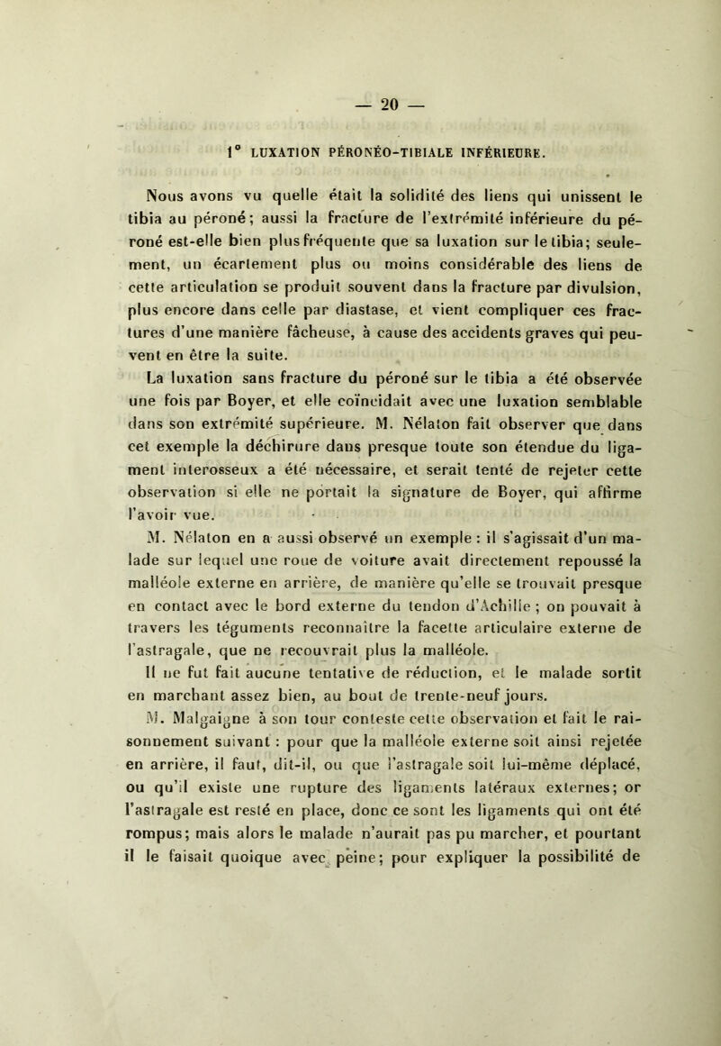1 LUXATION PÉRONÉO-TIBIALE INFÉRIEURE. Nous avons vu quelle était la solidité des liens qui unissent le tibia au péroné; aussi la fracture de l’extrémité inférieure du pé- roné est-elle bien plus fréquente que sa luxation sur le tibia; seule- ment, un écartement plus ou moins considérable des liens de cette articulation se produit souvent dans la fracture par divulsion, plus encore dans celle par diastase, et vient compliquer ces frac- tures d’une manière fâcheuse, à cause des accidents graves qui peu- vent en être la suite. La luxation sans fracture du péroné sur le tibia a été observée une fois par Boyer, et elle coïncidait avec une luxation semblable dans son extrémité supérieure. M. Nélaton fait observer que dans cet exemple la déchirure dans presque toute son étendue du liga- ment interosseux a été nécessaire, et serait tenté de rejeter cette observation si elle ne portait la signature de Boyer, qui affirme l’avoir vue. M. Nélaton en a aussi observé un exemple : il s’agissait d’un ma- lade sur lequel une roue de voiture avait directement repoussé la malléole externe en arrière, de manière qu’elle se trouvait presque en contact avec le bord externe du tendon d’Achille ; on pouvait à travers les téguments reconnaître la facette articulaire externe de l’astragale, que ne recouvrait plus la malléole. Il ne fut fait aucune tentative de réduction, et le malade sortit en marchant assez bien, au bout de trente-neuf jours. Al. Malgaigne à son tour conteste celle observation et fait le rai- sonnement suivant : pour que la malléole externe soit ainsi rejetée en arrière, il faut, dit-il, ou que l’astragale soit lui-même déplacé, ou qu’il existe une rupture des ligaments latéraux externes; or l’astragale est resté en place, donc ce sont les ligaments qui ont été rompus; mais alors le malade n’aurait pas pu marcher, et pourtant il le faisait quoique avec, peine; pour expliquer la possibilité de
