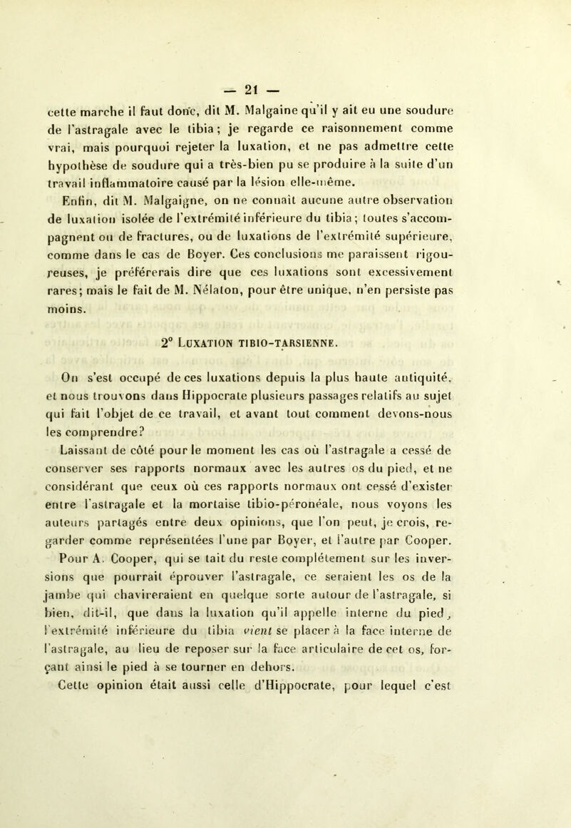 de l’astragale avec le tibia ; je regarde ce raisonnement comme vrai, mais pourquoi rejeter la luxation, et ne pas admettre cette hypothèse de soudure qui a très-bien pu se produire à la suite d’un travail inflammatoire causé par la lésion elle-même. Enfin, dit M. Malgaigne, on ne connaît aucune autre observation de luxation isolée de l’extrémité inférieure du tibia; toutes s’accom- pagnent ou de fractures, ou de luxations de l’extrémité supérieure, comme dans le cas de Boyer. Ces conclusions me paraissent rigou- reuses, je préférerais dire que ces luxations sont excessivement rares; mais le fait de M. INélaton, pour être unique, n’en persiste pas moins. 2° Luxation tibio-tarsienne. On s’est occupé de ces luxations depuis la plus haute antiquité, et nous trouvons dans Hippocrate plusieurs passages relatifs au sujet qui fait l’objet de ce travail, et avant tout comment devons-nous les comprendre? Laissant de côté pour le moment les cas où l’astragale a cessé de conserver ses rapports normaux avec les autres os du pied, et ne considérant que ceux où ces rapports normaux ont cessé d’exister entre l’astragale et la mortaise tibio-péronéale, nous voyons les auteurs partagés entre deux opinifms, que l’on peut, je crois, re- garder comme représentées l’une par Boyei’, et l’autre jiar Cooper. Pour A. Cooper, qui se tait du reste complètement sur les inver- sions que pourrait éprouver l’astragale, ce seraient les os de la jambe qui chavireraient en quelque sorte autour de l’astragale, si bien, dit-il, que dans la luxation qu’il appelle interne du pied_, i exlrémiîé inférieure du tibia vient s>e placera la face interne de l’astragale, au lieu de reposer sur la face articulaire de cet os, for- çant ainsi le pied à se tourner en dehors. Cette opinion était aussi celle d’Hippocrate, pour lequel c’est