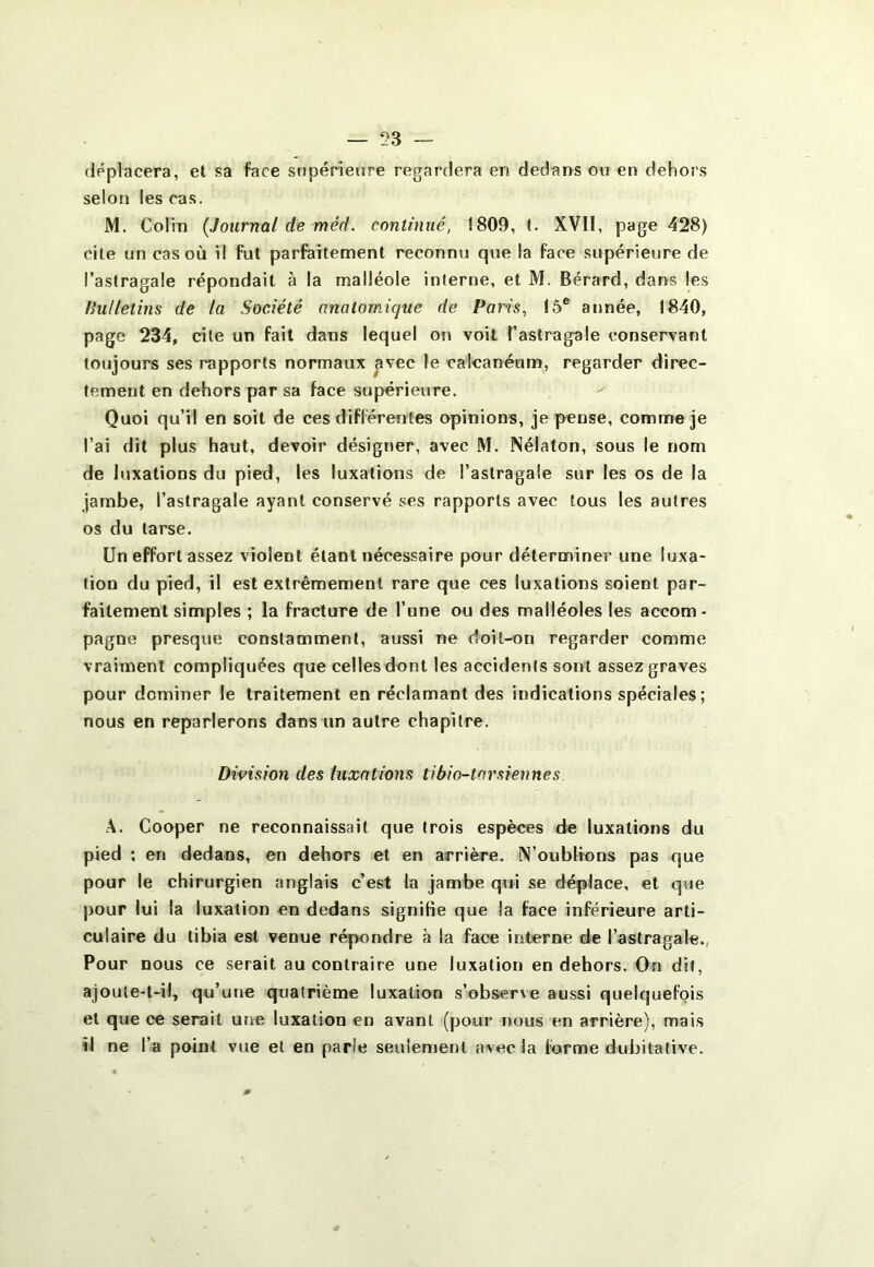 déplacera, et sa face supérieure regardera en dedans ou en dehors selon les cas. M. Colin {Journal de méd. continué, 1809, t. XVII, page 428) cite un cas où il fut parfaitement reconnu que la face supérieure de l’astragale répondait à la malléole interne, et M. Bérard, dans les Uullelins de la Société anatomique de Paris, 15® année, 1840, page 234, cite un fait dans lequel on voit l’astragale conservant toujours ses rapports normaux avec le calcanéum, regarder direc- tement en dehors par sa face supérieure. Quoi qu’il en soit de ces différentes opinions, je pense, comme je l’ai dit plus haut, devoir désigner, avec M. Nélaton, sous le nom de luxations du pied, les luxations de l’astragale sur les os de la jambe, l’astragale ayant conservé ses rapports avec tous les autres os du tarse. Un effort assez violent étant nécessaire pour déterminer une luxa- tion du pied, il est extrêmement rare que ces luxations soient par- faitement simples ; la fracture de l’une ou des malléoles les accom- pagne presque constamment, aussi ne doit-on regarder comme vraiment compliquées que celles dont les accidents sont assez graves pour dominer le traitement en réclamant des indications spéciales; nous en reparlerons dans un autre chapitre. Division des luxations tibio-tarsiennes A. Cooper ne reconnaissait que trois espèces de luxations du pied : en dedans, en dehors et en arrière. N’oublions pas que pour le chirurgien anglais c’est la jambe qui se déplace, et que pour lui la luxation en dedans signifie que la face inférieure arti- culaire du tibia est venue répondre à la face interne de l’astragale., Pour nous ce serait au contraire une luxation en dehors. On dit, ajoute-t-il, qu’une quatrième luxation s’observe aussi quelquefois et que ce serait une luxation en avant (pour nous en arrière), mais il ne l’a point vue et en parie seulement avec la forme dubitative.