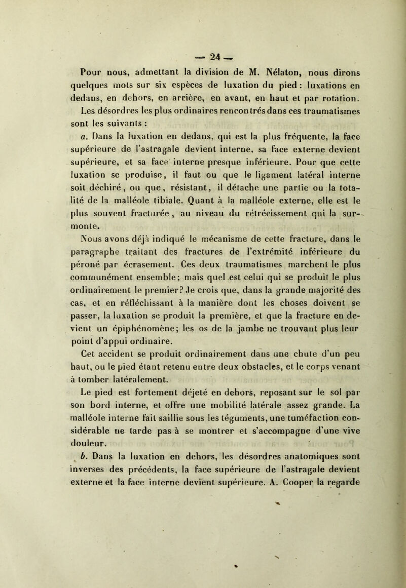 Pour nous, admettant la division de M. Nélaton, nous dirons quelques mots sur six espèces de luxation du pied : luxations en dedans, en dehors, en arrière, en avant, en haut et par rotation. Les désordres les plus ordinaires rencontrés dans ces traumatismes sont les suivants : a. Dans la luxation eu dedans, qui est la plus fréquente, la face supérieure de l’astragale devient interne, sa face externe devient supérieure, et sa face interne presque inférieure. Pour que cette luxation se produise, il faut ou que le ligament latéral interne soit déchiré, ou que, résistant, il détache une partie ou la tota- lité de la malléole tibiale. Quant à la malléole externe, elle est le plus souvent fracturée , au niveau du rétrécissement qui la sur-~ monte. Nous avons déjà indiqué le mécanisme de cette fracture, dans le paragraphe traitant des fractures de l’extrémité inférieure du péroné par écrasement. Ces deux traumatismes marchent le plus communément ensemble; mais quel est celui qui se produit le plus ordinairement le premier? Je crois que, dans la grande majorité des cas, et en réfléchissant à la manière dont les choses doivent se passer, la luxation se produit la première, et que la fracture en de- vient un épiphénomène; les os de la jambe ne trouvant plus leur point d’appui ordinaire. Cet accident se produit ordinairement dans une chute d’un peu haut, ou le pied étant retenu entre deux obstacles, et le corps venant à tomber latéralement. Le pied est fortement déjeté en dehors, reposant sur le sol par son bord interne, et offre une mobilité latérale assez grande. La malléole interne fait saillie sous les téguments, une tuméfaction con« sidérable ne tarde pas à se montrer et s’accompagne d’une vive douleur. b. Dans la luxation en dehors, les désordres anatomiques sont inverses des précédents, la face supérieure de l’astragale devient externe et la face interne devient supérieure. A. Cooper la regarde %