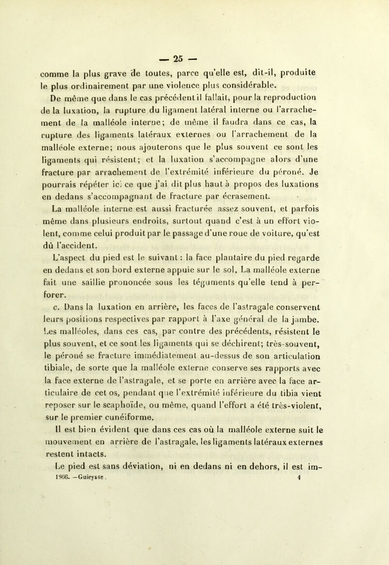 comme la plus grave de toutes, parce qu’elle est, dit-il, produite le plus ordinairement par une violence plus considérable. De même que dans le cas précé<lent il fallait, pour la reproduction de la luxation, la rupture du ligament latéral interne ou l’arrache- ment de la malléole interne; de même il faudra dans ce cas, la rupture des ligaments latéraux externes ou l’arrachement de la malléole externe; nous ajouterons que le plus souvent ce sont les ligaments qui résistent; et la luxation s’accompagne alors d’une fracture par arrachement de l’extrémité inférieure du péroné. Je pourrais répéter ici ce que j’ai dit plus haut à propos des luxations en dedans s’accompagnant de fracture par écrasement. La malléole interne est aussi fracturée assez souvent, et parfois même dans plusieurs endroits, surtout quand c’est à un effort vio- lent, comme celui produit par le passage d’une roue de voiture, qu’est dû l’accident. L’aspect du pied est le suivant : la face plantaire du pied regarde en dedans et son bord externe appuie sur le sol. La malléole externe fait une saillie prononcée sous les téguments qu’elle tend à per- forer. c. Dans la luxation en arrière, les faces de l’astragale conservent leurs positions respectives par rapport à l’axe général de la jambe. Les malléoles, dans ces cas, par contre des précédents, résistent le plus souvent, et ce sont les ligaments qui se déchirent; très-souvent, le péroné se fracture immédiatement au-dessus de son articulation tibiale, de sorte que la malléole externe conserve ses rapports avec la face externe de l’astragale, et se porte en arrière avec la face ar- ticulaire de cet os, pendant que l’extrémité inférieure du tibia vient reposer sur le scaphoïde, ou même, quand l’effort a été très-violent, sur le premier cunéiforme. 11 est bien évident que dans ces cas où la malléole externe suit le mouvement en arrière de l’astragale, les ligaments latéraux externes restent intacts. Le pied est sans déviation, ni en dedans ni en dehors, il est im- lSti6. —Guieysse . 4