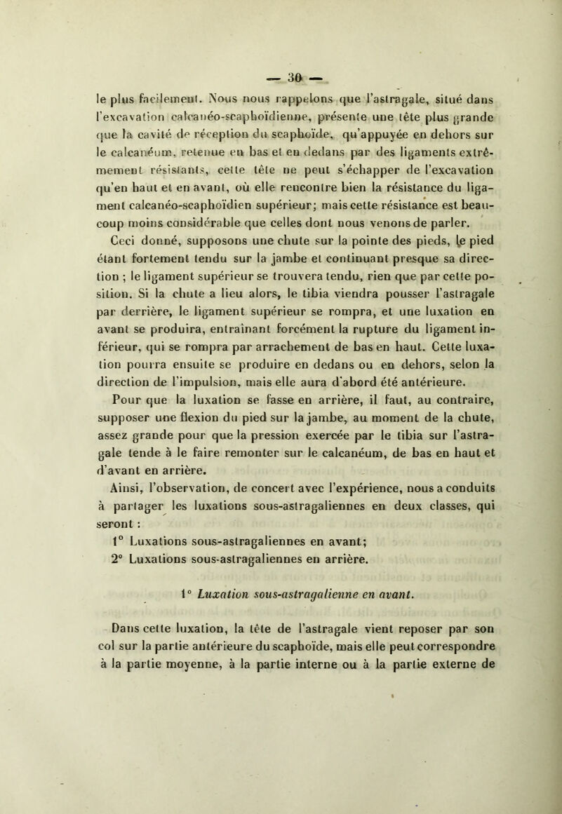 le plus fncilemeivl. Nous nous rappelons que l’astragale, situé dans l’excavation calcanéo-scapboïdienne, présente une tête plus grande que la cavité de réception du scaphoïde, qu’appuyée en dehors sur le calcanéum, retenue en bas et eu dedans par des ligaments extrê- mement résistants, celte tête ne peut s’échapper de l’excavation qu’en haut et en avant, où elle rencontre bien la résistance du liga- ment calcanéo-scaphoïdien supérieur; mais cette résistance est beau- coup n)oins considérable que celles dont nous venons de parler. Ceci donné, supposons une chute sur la pointe des pieds, |,e pied étant fortement tendu sur la jambe et continuant presque sa direc- tion ; le ligament supérieur se trouvera tendu, rien que par cette po- sition. Si la chute a lieu alors, le tibia viendra pousser l’astragale par derrière, le ligament supérieur se rompra, et une luxation en avant se produira, entraînant forcément la rupture du ligament in- férieur, qui se rompra par arrachement de bas en haut. Cette luxa- tion pourra ensuite se produire en dedans ou en dehors, selon la direction de l’impulsion, mais elle aura d'abord été antérieure. Pour que la luxation se fasse en arrière, il faut, au contraire, supposer une flexion du pied sur la jambe, au moment de la chute, assez grande pour que la pression exercée par le tibia sur l’astra- gale tende à le faire remonter sur le calcanéum, de bas en haut et d’avant en arrière. Ainsi, l’observation, de concert avec l’expérience, nous a conduits à partager les luxations sous-astragaliennes en deux classes, qui seront ; 1“ Luxations sous-astragaliennes en avant; 2° Luxations sous-astragaliennes en arrière. i° Luxation sous-astrag a tienne en avant. Dans celle luxation, la tête de l’astragale vient reposer par son col sur la partie antérieure du scaphoïde, mais elle peut correspondre à la partie moyenne, à la partie interne ou à la partie externe de