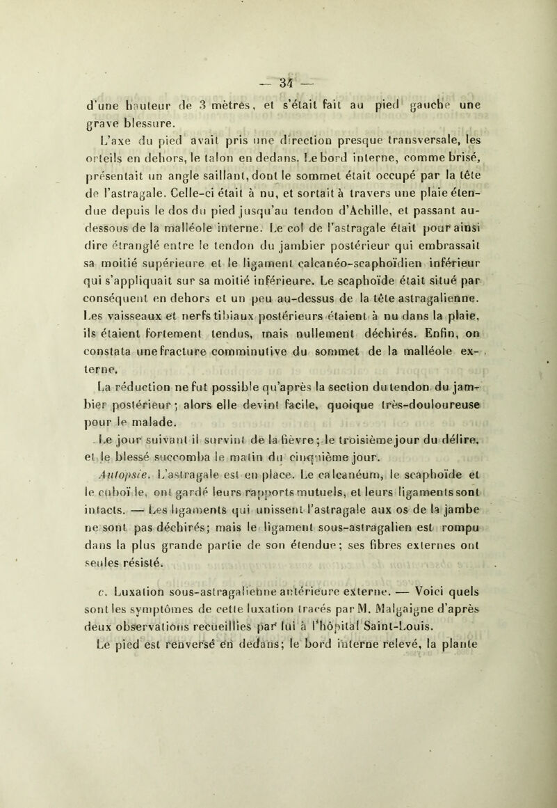 d’une hauteur de 3 mètres, et s’était fait au pied gauche une grave blessure. 1.,’axe du pied avait pris une direction presque transversale, les orteils en dehors, le talon en dedans. Le bord interne, comme brisé, présentait un angle saillant, dont le sommet était occupé par la tête de l’astragale. Celle-ci était à nu, et sortait à travers une plaie éten- due depuis le dos du pied jusqu’au tendon d’Achille, et passant au- dessous de la malléole interne. Le col de l’astragale était pour ainsi dire étranglé entre le tendon du jambier postérieur qui embrassait sa moitié supérieure et le ligament calcanéo-scaphoïdien inférieur qui s’appliquait sur sa moitié inférieure. Le scapho'ide était situé par conséquent en dehors et un peu au-dessus de la tête astragalienne. Les vaisseaux et nerfs tibiaux postérieurs étaient à nu dans la plaie, ils étaient fortement tendus, mais nullement déchirés. Enfin, on constata une fracture comminutive du sommet de la malléole ex- terne. La réduction ne fut possible qu’après la section du tendon du jam- l)ier postérieur; alors elle devint facile, quoique très-douloureuse pour le malade. l.e jour suivant il survint de la fièvre; le troisième jour du délire, el le blessé succomba le matin du cinquième jour. Autopsie. L’astragale est en place. Le calcanéum, le scaphoïde et le cuboï le, oui gardé leurs rapports mutuels, et leurs ligamentssont intacts. — Les bgaments qui unissent l’astragale aux os de la jambe ne sont pas déchirés; mais le ligament sous-astragalien est rompu dans la plus grande partie de son étendue; ses fibres externes ont seules résisté. c. Luxation sous-astragaliehne antérieure externe. — Voici quels sont les synqjtômes de cette luxation tracés parM. JMalgaigne d’après deux observations recueillies par* lui à Lhôpitàl Saint-Louis. Le pied est renversé en dedans; le bord interne relevé, la plante