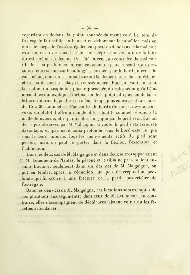 regardant en dedans,' la pointe tournée du même côté. La tête de l’astragale fait saillie en haut et en dehors sur le cuboïde; mais en outre le corps de l’os s’est également porté en dehors avec la malléole externe, et au-dessous, il règne une dépression qui atteste la fuite du calcanéum en dedans. Du côté interne, au contraire, la malléole tibiale est si proforidément cachée qu’on ne peut la sentir; .au-des- sous d’elle est une saillie allongée, formée par le bord interne du calcanéum, dont on reconnaît surtout facilement le crochet antérieur, et le cou-de-pied est élargi en conséquence. Plus en avant, on sent la saillie du scaphoïde plus rapprochée du calcanéum qu’à l’état normal, ce qui explique l’inclinaison de la pointe du pied en dedans; le bord interne du pied est en même temps plus concave et raccourci de 15 à 20 millimètres. Par contre, le bord externe est devenu con- vexe, ou plutôt il offre un angle obtus dont le sommet répond à la malléole externe, et il paraît plus long que sur le pied sain. Sur un des sujets observés par M. Malgaigne, la voûte du pied s’était creusée davantage, et paraissait aussi profonde sous le bord externe que sous le bord interne. Tous les mouvements actifs du pied sont perdus, mais on peut le porter dans la flexion, l’extension et l’adduction. Dans les deux cas de M. Malgaigne et dans deux autres appartenant ;à M. Letenneur de Nantes, le péroné et le tibia ne présentaient au- cune fracture, seulement dans un des cas de M. Malgaigne, on put en tendre, après la réduction, un peu de crépitation pro- fonde qui fit croire à une fracture de la partie postérieure de l’astragale. Dans les deuxcasde M. Malgaigne, ces luxations sontexemptes de complications aux téguments; dans ceux de M. Letenneur, au con- traire, elles s’acconïpagnent de déchirures laissant voir à nu les fa- cettes articulaires.