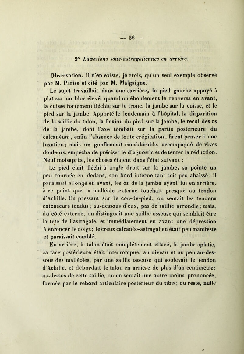 2® Luxations sous-aslraf'aliennes en arrière. Observation. Il n’en existe, je crois, qu’un seul exemple observé par M. Parise et cité par M. Malgaigne. Le sujet travaillait dans une carrière, le pied gauche appuyé à plat sur un bloc élevé, quand un éboulement le renversa en avant, la cuisse forlemeul fléchie sur le tronc, la jambe sur la cuisse, et le pied sur la jambe. Apporté le lendemain à l’hôpital, la disparition de la saillie du talon, la flexion du pied sur la jambe, le recul des os de la jambe, dont l’axe tombait sur la partie postérieure du calcanéum, enfin l’absence de toute crépitation, firent pensera une luxation; mais un gonflement considérable, accompagné de vives douleurs, empêcha de préciser le diagnostic et de tenter la réduction. Neuf moisaprès, les choses étaient dans l’état suivant : Le pied était fléchi à angle droit sur la jambe, sa pointe un peu tournée en dedans, son bord interne tant soit peu abaissé ; il paraissait allongé en avant, les os de la jambe ayant fui en arrière, à ce point que la malléole externe touchait presque au tendon d’Achille. En pressant sur le cou-de-pied, on sentait les tendons extenseurs tendus; au-dessous d’eux, pas de saillie arrondie; mais, du côté externe, on distinguait une saillie osseuse qui semblait être la tête de l’astragale, et immédiatement en avant une dépression à enfoncer le doigt; le creux calcanéo-astragalien était peu manifeste et paraissait comblé. En arrière, le talon était complètement effacé, la jambe aplatie, sa face postérieure était interrompue, au niveau et un peu au-des- sous des malléoles, par une saillie osseuse qui soulevait le tendon d’Achille, et débordait le talon en arrière de plus d’un centimètre; au-dessus de cette saillie, on en sentait une autre moins prononcée, formée par le rebord articulaire postérieur du tibia; du reste, nulle P