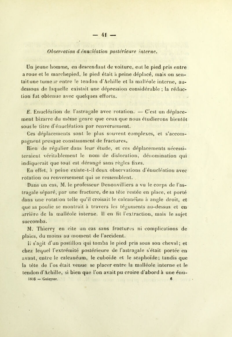 Observation d énucléation postérieure interne. Un jeune homme, en descendant de voiture, eut le pied pris entre a roue et le marchepied, le pied était à peine déplacé, mais on sen- tait une tumear entre le tendon d’Achille et la malléole interne, au- dessous de laquelle existait une dépression considérable ; la réduc- tion fut obtenue avec quelques efforts. E. Enucléation de l’astragale avec rotation, — C’est un déplace- ment bizarre du même genre que ceux que nous étudierons bientôt sous le titre d’énucléation par renversement. Ces déplacements sont le plus souvent complexes, et s’accom- pagnent presque constamment de fractures. Rien de régulier dans leur étude, et ces déplacements nécessi- teraient véritablement le nom de dislocation, dénomination qui indiquerait que tout est dérangé sans règles fixes. En effet, à peine existe-t-il deux observations d’énucléation avec rotation ou renversement qui se ressemblent. . Dans un cas, M. le professeur Denonvilliers a vu le corps de l’as- tragale séparé, par une fracture, de sa tête restée en place, et porté dans une rotation telle qu’il croisait le calcanéum à angle droit, et que sa poulie se montrait à travers les téguments au-dessus et en arrière de la malléole interne. 11 en fit l’extraction, mais le sujet succomba. M. Thierry en cite un cas sans fractures ni complications de plaies, du moins au moment de l’accident. il s’agit d’un postillon qui tomba le pied pris sous son cheval; et chez lequel l’extrémité postérieure de l’astragale s’était portée en avant, entre le calcanéum, le cuboïde et le scaphoïde; tandis que la tête de l’os était venue se placer entre la malléole interne et le tendon d’Achille, si bien que l’on avait pu croire d’abord à une énii- 18C6 — Guieysse. 6