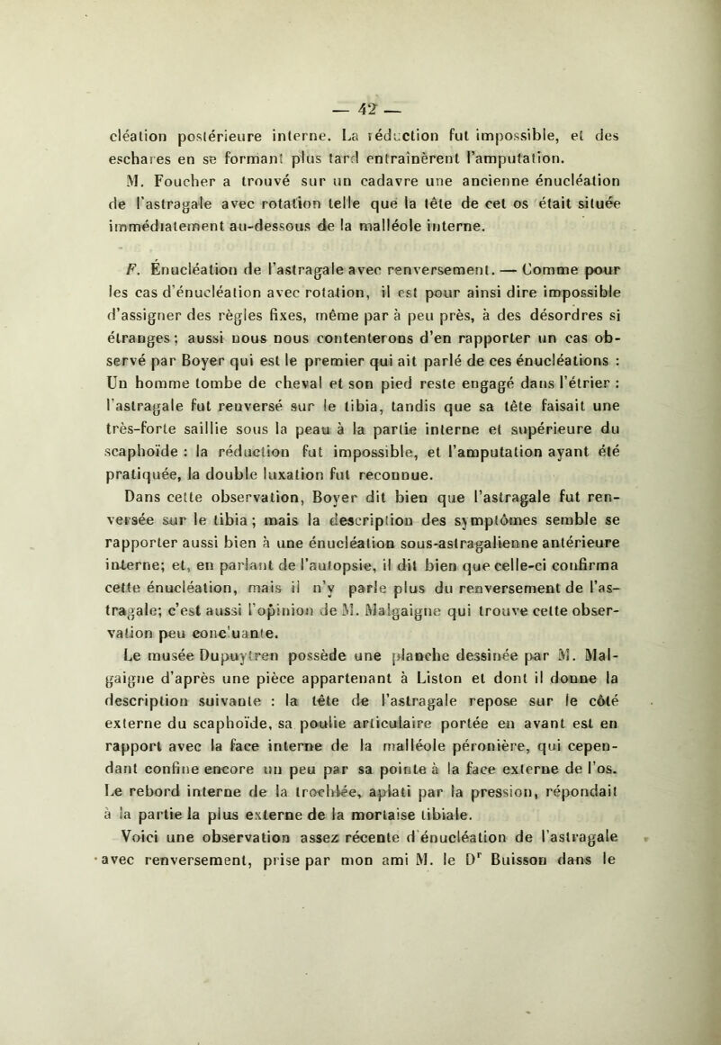 cléalion postérieure interne. I^a réduction fut impossible, et des eschares en se formant plus tard entraînèrent l’amputation. M. Foucher a trouvé sur un cadavre une ancienne énucléation de l’astragale avec rotation telle que la tête de cet os était située immédiatement au-dessous de la malléole interne. F. Énucléation de l’astragale avec renversement. — Comme pour les cas d’énucléation avec rotation, il est pour ainsi dire impossible d’assigner des règles fixes, même par à peu près, à des désordres si étranges; aussi nous nous contenterons d’en rapporter un cas ob- servé par Boyer qui est le premier qui ait parlé de ces énucléations : Un homme tombe de cheval et son pied reste engagé dans l’étrier : l’astragale fut renversé sur le tibia, tandis que sa tête faisait une très-forte saillie sous la peau à la partie interne et supérieure du scaphoïde : la réduction fut impossible, et l’amputation ayant été pratiquée, la double luxation fut reconnue. Dans celle observation, Boyer dit bien que l’astragale fut ren- versée sur le tibia; mais la description des symptômes semble se rapporter aussi bien à une énucléation sous*astragalienne antérieure interne; et, en pariant de l’autopsie, il dit bien que celle-ci confirma cette énucléation, mais il n’y parie plus du renversement de l’as- tragale; c’est aussi l’opinion de ^1. IVJalgaigne qui trouve cette obser- vation peu concluante. Le musée Dupuytren possède une planche dessinée par M. Mal- gaigne d’après une pièce appartenant à Liston et dont il donne la description suivante : la tête de l’astragale repose sur le côté externe du scaphoïde, sa poulie articulaire portée en avant est en rapport avec la face interne de la malléole péronière, qui cepen- dant confine encore un peu par sa pointe à la face externe de l’os. Le rebord interne de la trochiée, aplati par la pression, répondait à la partie la plus externe de la mortaise tibiale. Voici une observation assez récente d’énucléation de l’astragale avec renversement, prise par mon ami M. le Buisson dans le