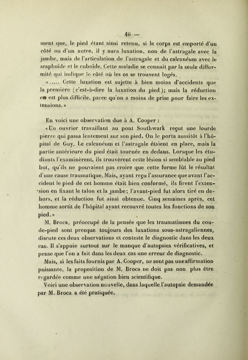 40 — ment que, le pied étant ainsi retenu, si le corps est emporté d’un côté ou d’un autre, il y aura luxation, non de l’astragale avec la jambe, mais de l’articulation de l’astragale et du calcanéum avec le scaphoïde et le cuboïde. Cette maladie se connaît par la seule diffor- mité qui indique !e côté où les os se trouvent logés. « Cette luxation est sujette à bien moins d’accidents que la première (c’est-à-dire la luxation du pied); mais la réduction e» est plus difficile, parce qu’on a moins de prise pour faire les ex- tensions. » En voici une observation due à A. Xlooper : «Un ouvrier travaillant au pont Southwark reçut une lourde pierre qui passa lentement sur son pied. On le porta aussitôt à l’hô- pital de Guy. Le calcanéum et l’astragale étaient en place, mais la partie antérieure du pied était tournée en dedans. Lorsque les étu- diants l’examinèrent, ils trouvèrent celte lésion si semblable au pied bot, qu’ils ne pouvaient pas croire que cette forme frît le résultat d’une cause traumatique. Mais, ayant reçu l’assurance que avant l’ac- cident le pied de cet homme était bien conformé, ils firent l’exten- *sion en fixant le talon et la jambe; l’avant-pied fut alors tiré en de- hors, et la réduction fut ainsi obtenue. Cinq semaines après, cet homme sortit de l’hôpital ayant recouvré toutes les fonctions de son pied. » M. Broca, préoccupé de la pensée que les traumatismes du cou- de-pied sont presque toujours des luxations sous-astragaliennes^ discute ces deux observations et conteste le diagnostic dans les deux cas. Il s’appuie surtout sur le manque d’autopsies vérificatives, et pense que l’on a fait dans les deux cas une erreur de diagnostic. Mais, si les faits fournis par A. Cooper, ne sont pas uneaffirmation puissante, la proposition de M. Broca ne doit pas non plus être regardée comme une négation bien scientifique. Voici une observation nouvelle, dans laquelle l’autopsie demandée