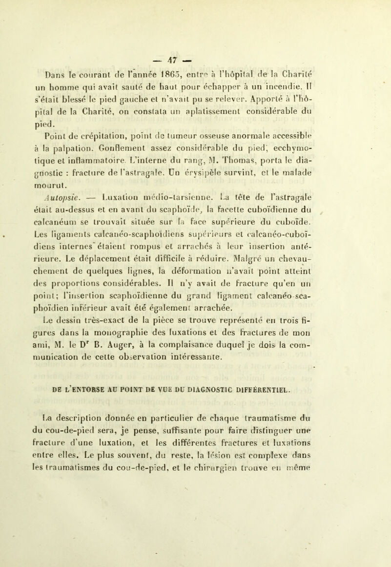 Dans le courant de l’année 1865, entre à l’hôpital de la Charité un homme qui avait sauté de haut pour échapper à un incendie. H s’élail blessé le pied gauche et n’avait pu se relever. x\pporté à l’hô- pilal de la Charité, on constata un aplatissement considérable du pied. Point de crépitation, point de tumeur osseuse anormale accessible à la palpation. GonHement assez considérable du pied, eccbymo- tique et inHammatoire. L’interne du rang, M. Thomas, porta le dia- gnostic : fracture de l’astragale. Un érysipèle survint, et le malade mourut. Autopsie. — Luxation médio-tarsienne. La tête de l’astragale était au-dessus et en avant du scaphoïde, la facette cuboïdienne du calcanéum se trouvait située sur la face supérieure du cuboïde. Les ligaments calcanéo-scaphoïdiens supérieurs et calcanéo-cuboï- diens internes* étaient rompus et arrachés à leur insertion anté- rieure. Le déplacement était difficile à réduire. Malgré un chevau- chement de quelques lignes, la déformation n’avait point atteint des proportions considérables. Il n’y avait de fracture qu’en un point; l’insertion scaphoïdienne du grand ligament calcanéo sca- phoïdien inférieur avait été également arrachée. I.e dessin très-exact de la pièce se trouve représenté en trois fi- gures dans la monographie des luxations et des fractures de mon ami, M. le B. Auger, à la complaisance duquel je dois la com- munication de cette observation intéressante. DE l’entorse au POINT DE VÜE DU DIAGNOSTIC DIFFÉRENTIEL. La description donnée en particulier de chaque traumatisme du du cou-de-pied sera, je pense, suffisante pour faire distinguer une fracture d’une luxation, et les différentes fractures et luxations entre elles. Le plus souvent, du reste, la lésion est complexe dans les traumatismes du cou-de-pied, et le chirurgieï) trouve en même