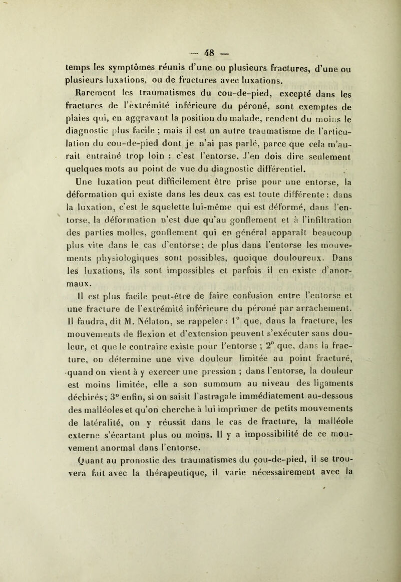 temps les symptômes réunis d’une ou plusieurs fractures, d’une ou plusieurs luxations, ou de fractures avec luxations. Rarement les traumatismes du cou-de-pied, excepté dans les fractures de l’extrémité inférieure du péroné, sont exemples de plaies qui, en aggravant la position du malade, rendent du moins le diagnostic plus facile ; mais il est un autre traumatisme de l'articu- lalion du cou-de-pied dont je n’ai pas parlé, parce que cela n)’au~ rait entraîné trop loin : c’est l’entorse. J’en dois dire seulement quelques mots au point de vue du diagnostic différentiel. Une luxation peut difficilement être prise pour une entorse, la déformation qui existe dans les deux cas est toute différente: dans la luxation, c’est le squelette lui-n)ême qui est déformé, dans l’en- torse, la déformation n’est due qu’au gonflement et à l’infillralion des parties molles, gonflement qui en généra! apparaît beaucoup plus vile dans le cas d’entorse; de plus dans l’entorse les mouve- ments physio!ogi(]ues sont possibles, quoique douloureux. Dans les luxations, ils sont impossibles et parfois il en existe d’anor- maux. Il est plus facile peut-être de faire confusion entre l’entorse et une fracture de l’extrémité inférieure du péroné par arrachement. 11 faudra,dit M. ISélaton, se rappeler: 1° que, dans la fracture, les mouvements de flexion et d’extension peuvent s’exécuter sans dou- leur, et que le contraire existe pour l’entorse ; 2“ que, dans la frac- ture, on détermine une vive douleur limitée au point fracturé, • quand on vient à y exercer une pression ; dans l’entorse, la doideur est moins limitée, elle a son summum au niveau des ligaments déchirés; 3 enfin, si on saisit l’astragale immédiatement au-dessous des malléoles et qu’on cherche à lui imprimer de petits mouvements de latéralité, on y réussit dans le cas de fracture, la malléole externe s’écartant plus ou moins. 11 y a impossibilité de ce mou- vement anormal dans l’entorse. Quant au pronostic des traumatismes du çou-de-pied, il se trou- vera fait avec la thérapeutique, il varie nécessairement avec la