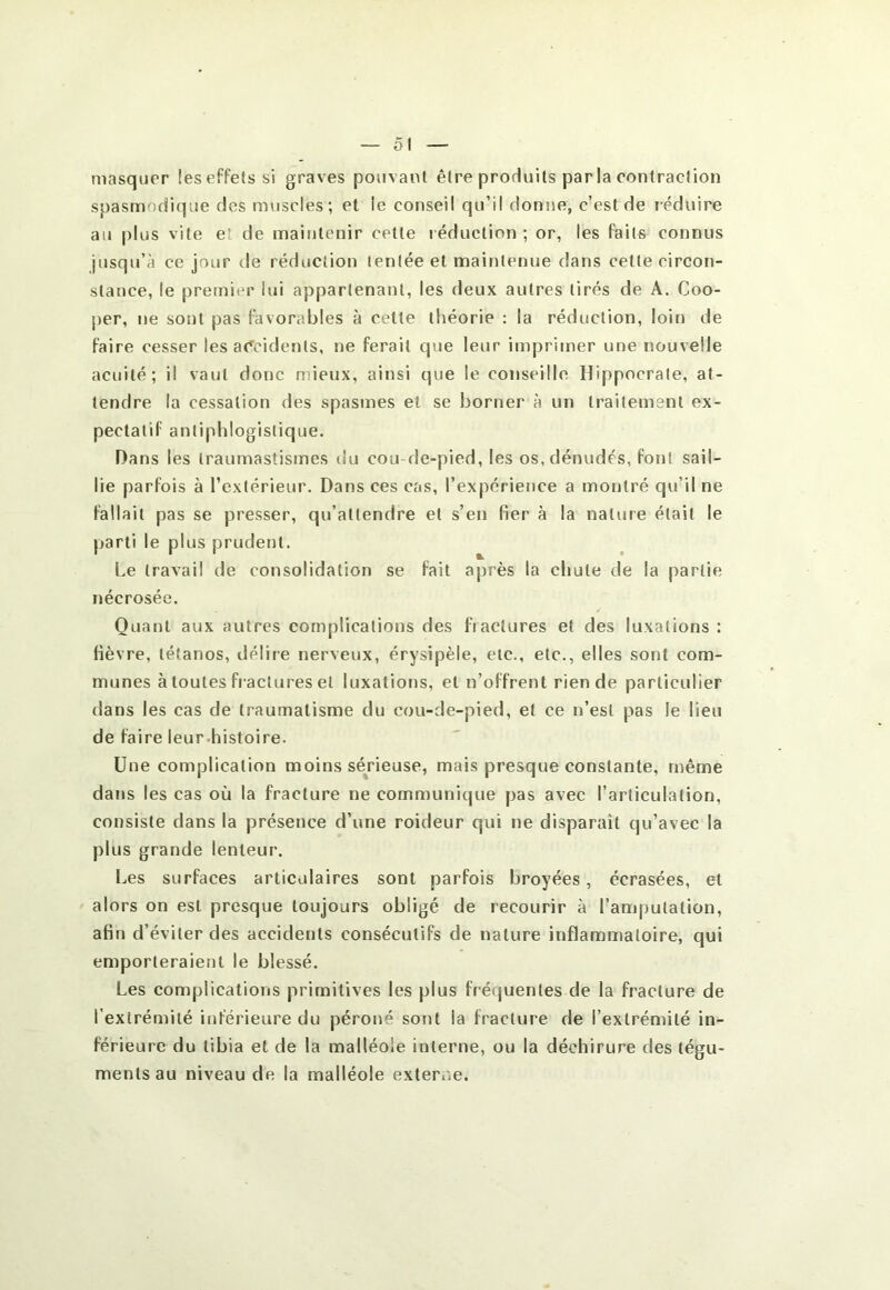 masquer leseffetssi graves pouvant être produits parla contraction spasmodique des muscles; et le conseil qu’il donne, c’est de réduire au plus vite et de maintenir cette i éduction ; or, les faits connus jusqu’à ce jour de réduction tentée et maintenue dans cette circon- stance, le premier lui appartenant, les deux autres tirés de A. Coo- per, ne sont pas favorables à cette théorie : la réduction, loin de faire cesser les a(^cidents, ne ferait que leur imprimer une nouvelle acuité; il vaut donc mieux, ainsi que le conseille Hippocrate, at- tendre la cessation des spasmes et se borner à un traitement ex- pectalif antiphlogistique. Dans les Iraumaslismes du cou de-pied, les os, dénudés, font sail- lie parfois à l’extérieur. Dans ces cas, l’expérience a montré qu’il ne fallait pas se presser, qu’attendre et s’en fier à la nature était le parti le plus prudent. Le travail de consolidation se fait après la chute de la partie nécrosée. Quant aux autres complications des fractures et des luxations : fièvre, tétanos, délire nerveux, érysipèle, etc., etc., elles sont com- munes à toutes fi actures et luxations, et n’offrent rien de particulier dans les cas de traumatisme du cou-de-pied, et ce n’est pas le lieu de faire leur-histoire. Une complication moins sérieuse, mais presque constante, même dans les cas où la fracture ne communique pas avec l’articulation, consiste dans la présence d’une roideur qui ne disparaît qu’avec la plus grande lenteur. l.,es surfaces articulaires sont parfois broyées, écrasées, et alors on est presque toujours obligé de recourir à l’amputation, afin d’éviter des accidents consécutifs de nature inflammatoire, qui emporteraient le blessé. Les complications primitives les plus fréquentes de la fracture de l’extrémité inférieure du péroné sont la fracture de l’extrémité in- férieure du tibia et de la malléole interne, ou la déchirure des tégu- ments au niveau de la malléole externe.