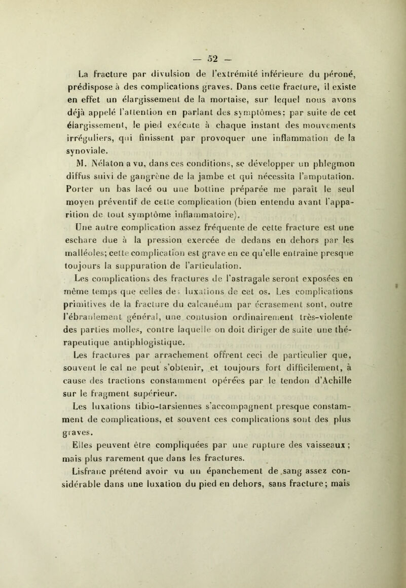 La Fracture par divulsion de l’extrémité inférieure du |)éroué, prédispose à des complications graves. Dans celte fracture, il existe en effet un élargissement de la mortaise, sur lequel nous avons déjà appelé railenüon en parlant des symptômes: par suite de cet élargissement, le pied exécute à chaque instant des mouvements irréguliers, qui finissent par provoquer une inflammation de la synoviale. M. Nélaton a vu, dans ces conditions, se développer un phlegmon diffus suivi de gangrène de la jambe et qui nécessita l’amputation. Porter un bas lacé ou une bottine préparée me paraît le seul moyen préventif de cette complication (bien entendu avant l’appa- rition de tout symptôme intlammatoire). Une autre complication assez fréquente de cette fracture est une eschare due à la pression exercée de dedans eu dehors par les malléoles; cette complication est grave en ce qu’elle entraîne presque toujours la suppuration de l’articulation. Les complications des fractures de l’astragale seront exposées en même temps que celles de; luxations de cet os. Les complications primitives de la fracture du calcanéum par écrasement sont, outre l’ébranlement général, une contusion ordinairenient très-violente des parties molles, contre laquelle on doit diriger de suite une thé- rapeutique antiphlogisti(|ue. Les fractures par arrachement offrent ceci de particulier que, souvent le cal ne peut s’obtenir, et toujours fort difficilement, à cause des tractions constamment opérées par le tendon d’Achille sur le fragment supérieur. Les luxations tibio-tarsiennes s’accompagnent presque constam- ment de complications, et souvent ces complications sont des plus gi aves. Elles peuvent être compliquées par une rupture des vaisseaux ; mais plus rarement que dans les fractures. LisfraiiC prétend avoir vu un épanchement de .sang assez con- sidérable dans une luxation du pied en dehors, sans fracture; mais